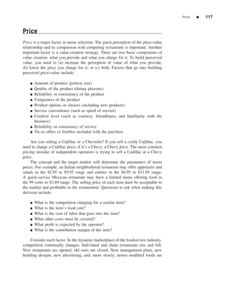 Price   ■   117


Price
Price is a major factor in menu selection. The guest perception of the price-value
relationship and its comparison with competing restaurants is important. Another
important factor is a value-creation strategy. There are two basic components of
value creation: what you provide and what you charge for it. To build perceived
value, you need to (a) increase the perception of value of what you provide,
(b) lower the price you charge for it, or (c) both. Factors that go into building
perceived price-value include:

    ■   Amount of product (portion size)
    ■   Quality of the product (dining pleasure)
    ■   Reliability or consistency of the product
    ■   Uniqueness of the product
    ■   Product options or choices (including new products)
    ■   Service convenience (such as speed of service)
    ■   Comfort level (such as courtesy, friendliness, and familiarity with the
        business)
    ■   Reliability or consistency of service
    ■   Tie-in offers or freebies included with the purchase

     Are you selling a Cadillac or a Chevrolet? If you sell a costly Cadillac, you
need to charge a Cadillac price; if it’s a Chevy, a Chevy price. The most common
pricing mistake of independent operators is trying to sell a Cadillac at a Chevy
price.
     The concept and the target market will determine the parameters of menu
prices. For example, an Italian neighborhood restaurant may offer appetizers and
salads in the $2.95 to $5.95 range and entr´ es in the $6.95 to $11.95 range.
                                                e
A quick-service Mexican restaurant may have a limited menu offering food in
the 99 cents to $3.89 range. The selling price of each item must be acceptable to
the market and proﬁtable to the restaurateur. Questions to ask when making this
decision include:

    ■   What   is the competition charging for a similar item?
    ■   What   is the item’s food cost?
    ■   What   is the cost of labor that goes into the item?
    ■   What   other costs must be covered?
    ■   What   proﬁt is expected by the operator?
    ■   What   is the contribution margin of the item?

    Consider each factor. In the dynamic marketplace of the foodservice industry,
competition continually changes. Individual and chain restaurants rise and fall.
New restaurants are opened, old ones are closed. New management plans, new
building designs, new advertising, and, more slowly, newer modiﬁed foods are
 