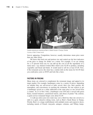118   ■   Chapter 4 The Menu




                          Guests enjoying an evening at Bern’s Steak House in Tampa, Florida
                          Courtesy of Bern’s Steak House

                          forever appearing. Competition, however, usually determines menu price more
                          than any other factor.
                               We know that food cost and portion size and control are the best indicators
                          of the price to charge for dishes on a menu. For example, if we are aiming
                          for a 33 percent food cost we can add up the cost of all the ingredients of a
                          menu item—say chicken Cordon Bleu which costs $2.50 to produce, including
                          vegetables and bread and butter. It would need to sell for at least $7.50. Now,
                          if the restaurant across the street has a similar dish on the menu for $12.95 then
                          you could price yours at $9.95 and look like a hero.


                          FACTORS IN PRICING
                          Menu items are selected to complement the restaurant image and appeal to its
                          target market. For example, hamburgers come in a variety of prices, depending
                          on whether they are self-served or table served, their size, their garnish, the
                          atmosphere, and convenience in reaching the restaurant. No one expects to get
                          a hamburger served on a white tablecloth at the same price as one served from
                          a counter. At 21 in New York, a hamburger costs $30 and is served with green
                          beans, roasted tomatoes, caramelized onions, and choice of potato.4 By contrast,
                          a quick-service restaurant burger costs about $1.49.
                               A walk-up select-your-own steak may cost a third less than one served at a
                          table in a quiet, attractive dining room, such as Bern’s Steak House in Tampa,
                          Florida. Bern’s is a large establishment with multiple rooms and expensive decor,
                          including murals of French vineyards, antiques, columns, and Tiffany lamps.
 
