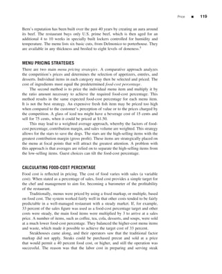 Price   ■   119


Bern’s reputation has been built over the past 40 years by creating an aura around
its beef. The restaurant buys only U.S. prime beef, which is then aged for an
additional 4 to 10 weeks in specially built lockers controlled for humidity and
temperature. The menu lists six basic cuts, from Delmonico to porterhouse. They
are available in any thickness and broiled to eight levels of doneness.5


MENU PRICING STRATEGIES
There are two main menu pricing strategies. A comparative approach analyzes
the competition’s prices and determines the selection of appetizers, entr´ es, and
                                                                             e
desserts. Individual items in each category may then be selected and priced. The
cost of ingredients must equal the predetermined food-cost percentage.
     The second method is to price the individual menu item and multiply it by
the ratio amount necessary to achieve the required food-cost percentage. This
method results in the same expected food-cost percentage for each menu item.
It is not the best strategy. An expensive fresh ﬁsh item may be priced too high
when compared to the customer’s perception of value or to the prices charged by
the competition. A glass of iced tea might have a beverage cost of 15 cents and
sell for 75 cents, when it could be priced at $1.50.
     This may lead to a weighted average approach, whereby the factors of food-
cost percentage, contribution margin, and sales volume are weighted. This strategy
allows for the stars to save the dogs. The stars are the high-selling items with the
greatest contribution margin (gross proﬁt). These items are strategically placed on
the menu at focal points that will attract the greatest attention. A problem with
this approach is that averages are relied on to separate the high-selling items from
the low-selling items. Guest choices can tilt the food-cost percentage.


CALCULATING FOOD-COST PERCENTAGE
Food cost is reﬂected in pricing. The cost of food varies with sales (a variable
cost). When stated as a percentage of sales, food cost provides a simple target for
the chef and management to aim for, becoming a barometer of the proﬁtability
of the restaurant.
     Traditionally, menus were priced by using a ﬁxed markup, or multiple, based
on food cost. The system worked fairly well in that other costs tended to be fairly
predictable in a well-managed restaurant with a steady market. If, for example,
33 percent of the sales ﬁgure was used as a food-cost percentage target and other
costs were steady, the main food items were multiplied by 3 to arrive at a sales
price. A number of items, such as coffee, tea, cola, desserts, and soups, were sold
at a much lower food-cost percentage. They balanced the higher-cost menu items
and waste, which made it possible to achieve the target cost of 33 percent.
     Steakhouses came along, and their operators saw that the traditional factor
markup did not apply. Steaks could be purchased precut and sold at a price
that would permit a 40 percent food cost, or higher, and still the operation was
successful. The reason was that the labor cost in preparing and serving steak
 