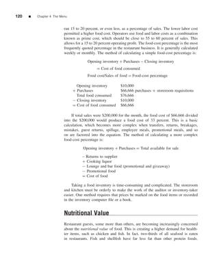 120   ■   Chapter 4 The Menu


                          ran 15 to 20 percent, or even less, as a percentage of sales. The lower labor cost
                          permitted a higher food cost. Operators use food and labor costs as a combination
                          known as prime cost, which should be close to 55 to 60 percent of sales. This
                          allows for a 15 to 20 percent operating proﬁt. The food-cost percentage is the most
                          frequently quoted percentage in the restaurant business. It is generally calculated
                          weekly or monthly. The method of calculating a simple food-cost percentage is:

                                        Opening inventory + Purchases − Closing inventory
                                              = Cost of food consumed
                                        Food cost/Sales of food = Food-cost percentage

                                 Opening inventory           $10,000
                               + Purchases                   $66,666 purchases + storeroom requisitions
                                 Total food consumed         $76,666
                               − Closing inventory           $10,000
                               = Cost of food consumed       $66,666

                              If total sales were $200,000 for the month, the food cost of $66,666 divided
                          into the $200,000 would produce a food cost of 33 percent. This is a basic
                          calculation, which becomes more complex when transfers, returns, breakages,
                          mistakes, guest returns, spillage, employee meals, promotional meals, and so
                          on are factored into the equation. The method of calculating a more complex
                          food-cost percentage is:

                                     Opening inventory + Purchases = Total available for sale

                                     – Returns to supplier
                                     + Cooking liquor
                                     − Lounge and bar food (promotional and giveaway)
                                     − Promotional food
                                     = Cost of food

                               Taking a food inventory is time-consuming and complicated. The storeroom
                          and kitchen must be orderly to make the work of the auditor or inventory-taker
                          easier. One method requires that prices be marked on the food items or recorded
                          in the inventory computer ﬁle or a book.


                          Nutritional Value
                          Restaurant guests, some more than others, are becoming increasingly concerned
                          about the nutritional value of food. This is creating a higher demand for health-
                          ier items, such as chicken and ﬁsh. In fact, two-thirds of all seafood is eaten
                          in restaurants. Fish and shellﬁsh have far less fat than other protein foods.
 