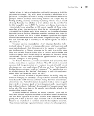 Nutritional Value   ■   121


Seafood is lower in cholesterol and sodium, and has high amounts of the highly
polyunsaturated omega-3 fatty acids, which are thought to help in heart attack
prevention. Greater public awareness of healthy food and individual wellness has
prompted operators to change some cooking methods—for example, they are
broiling, poaching, steaming, casseroling, or preparing rotisserie chicken instead
of frying. Kentucky Fried Chicken, to divert attention from the word fried in
the title, changed its name to KFC. The company also changed its cooking oil,
which included some animal fats, to 100 percent vegetable oil. Some restau-
rants place a heart sign next to menu items that are recommended for guests
with special low-fat dietary needs. A few restaurants put the number of calories
beside each item on the menu. Most chain restaurants have taken steps to provide
lighter and healthier food. As an example, McDonald’s publishes the complete
nutritional breakdown of its menu items and has changed its cooking oil for pota-
toes from animal fat, high in cholesterol, to 100 percent vegetable oil, which is
cholesterol free.
     Consumers are more concerned about a food’s fat content than about choles-
terol and sodium. A number of restaurants offer menus with leaner meats and
more seafood and poultry. Bob Wattel, executive vice president of Lettuce Enter-
tain You Enterprises in Chicago, notes that, on the whole, heart-healthy menu
items have sold well. Some of the best sellers in Lettuce’s program include tuna
asada with papaya relish, charred tuna pizza, and angel hair pasta with shrimp
and artichokes. The trend toward healthier foods appears to be here to stay, giving
seafood a leading role in menu planning.
     The National Restaurant Association recommends that restaurateurs offer
meatless main dishes or vegetarian selections. About 15 percent of restaurant
customers look for operations that serve vegetarian fare, and at least 20 percent
of restaurant goers order meatless items. Wholesome and Hearty Foods, located in
Portland, Oregon, encourages people to “eat positive.” They specialize in a vari-
ety of Gardenburgers. The “Original” Gardenburger is made with mushrooms,
onions, rolled oats, brown rice, cheese, and spices.
     There is no doubt that much of the public believes that healthy eating con-
tributes to prolonging our active lives. Already established restaurants are offering
more choices for health-conscious customers. Among the trends, restaurant oper-
ators reported (in a National Restaurant Association study) an increase in guest
interest in lower-fat menus. Quick-service restaurants are under pressure due to
fast food ties to obesity. McDonald’s discontinued their “supersize menus” due
to low sales. The movie Supersize Me was also reported to play a hand in the
dropping of the supersize menu.
     Increasing numbers of restaurants are serving vegetarian, vegan, and the
latest craze, raw fare. Vegetarian restaurants, such as Radha located in Manhattan
and New World Vegetarian in Oakland, California, do not serve meat: no beef,
poultry, ﬁsh, or their by-products. Vegan restaurants such as Good Karma in San
Francisco and Strictly Roots in Manhattan are stricter than vegetarian restaurants.
They exclude everything a vegetarian restaurant excludes, plus all dairy products.
 