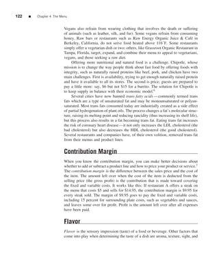 122   ■   Chapter 4 The Menu


                          Vegans also refrain from wearing clothing that involves the death or suffering
                          of animals (such as leather, silk, and fur). Some vegans refrain from consuming
                          honey. Raw bars or restaurants such as Raw Energy Organic Juice & Caf´ in          e
                          Berkeley, California, do not serve food heated above 116◦ F. Some restaurants
                          simply offer a vegetarian dish or two; others, like Grassroot Organic Restaurant in
                          Tampa, Florida, target, expand, and combine their menu to appeal to vegetarians,
                          vegans, and those seeking a raw diet.
                               Offering more nutritional and natural food is a challenge. Chipotle, whose
                          mission is to change the way people think about fast food by offering foods with
                          integrity, such as naturally raised proteins like beef, pork, and chicken have two
                          main challenges. First is availability, trying to get enough naturally raised protein
                          and have it available to all its stores. The second is price; guests are prepared to
                          pay a little more: say, $6 but not $15 for a burrito. The solution for Chipotle is
                          to keep supply in balance with their economic model.6
                               Several cities have now banned trans fatty acids —commonly termed trans
                          fats which are a type of unsaturated fat and may be monounsaturated or polyun-
                          saturated. Most trans fats consumed today are industrially created as a side effect
                          of partial hydrogenation of plant oils. The process changes a fat’s molecular struc-
                          ture, raising its melting point and reducing rancidity (thus increasing its shelf life),
                          but this process also results in a fat becoming trans fat. Eating trans fat increases
                          the risk of coronary heart disease—it not only increases the LDL cholesterol (the
                          bad cholesterol) but also decreases the HDL cholesterol (the good cholesterol).
                          Several restaurants and companies have, of their own volition, removed trans fat
                          from their menus and product lines.


                          Contribution Margin
                          When you know the contribution margin, you can make better decisions about
                          whether to add or subtract a product line and how to price your product or service.7
                          The contribution margin is the difference between the sales price and the cost of
                          the item. The amount left over when the cost of the item is deducted from the
                          selling price (the gross proﬁt) is the contribution that is made toward covering
                          the ﬁxed and variable costs. It works like this: If restaurant A offers a steak on
                          the menu that costs $5 and sells for $14.95, the contribution margin is $9.95 for
                          every steak sold. The margin of $9.95 goes to pay the ﬁxed and variable costs,
                          including 15 percent for surrounding plate costs, such as vegetables and sauces,
                          and leaves some over for proﬁt. Proﬁt is the amount left over after all expenses
                          have been paid.


                          Flavor
                          Flavor is the sensory impression (taste) of a food or beverage. Other factors that
                          come into play when determining the taste of a dish are aroma, texture, sight, and
 