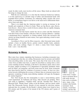 Accuracy in Menu   ■   123


sound. In other words, taste involves all the senses. Many foods are altered with
ﬂavorings to change the taste.
     With the new millennium, it is clear that the American foodservice industry
is on the expressway to a broader range of ethnic and international foods with
expanded ﬂavor proﬁles. Consumers are embracing ethnic cuisines like never
before, as restaurateurs begin to use ﬂavor as the main tool to differentiate them-
selves from each other.
     There is no doubt that the American palate is craving an increase in the
breadth and complexity of ﬂavor in foods. There are big ﬂavors, spicy ﬂavors,
fresh ﬂavors—ﬂavors from a world of diverse cultures that are rapidly changing
American restaurant food.
     Some chefs feel that fusion cuisine has run its course and that Americans
want their food to taste familiar, with just a hint of a foreign inﬂuence—perhaps
a predominant ﬂavor, ingredient, or cooking method. Terms like marinated and
smoked are being featured on more menus, once again indicating a trend to more
ﬂavorful foods.
     According to Flavor and the Menu magazine, other forecasted menu trends
include a focus on healthy ﬂavors, portion control, humble foods, authentic
ethnic, and exotic endings. Figure 4.1 shows a menu from Union Square
Cafe—yum —very ﬂavorful.


Accuracy in Menu
Most states have statutes stipulating that businesses (including restaurants) may
not misrepresent what they are selling. Restaurants must be accurate and truthful
when describing dishes on the menu. This means that if the trout on the menu
comes from an Idaho trout farm, it cannot be described as coming from a more
exotic-sounding location. Similarly, if the beef is described as prime, then it must
be prime, judged according to U.S. Department of Agriculture Standards; butter
must be butter, not margarine; and fresh cream must be fresh. Some restaurants                       Given the
have been heavily ﬁned for violations of accuracy in menu. At least two class-                       trend toward
action lawsuits challenging the accuracy of dietary data on restaurant menus have                    more ﬂa-
operators wondering if trendy menu-labeling mandates will open the ﬂoodgates              vorful food, it makes
for similar litigation.8                                                                  sense to promote ﬂavor
     New York became the ﬁrst municipality to enact a menu-labeling calorie               with menu descrip-
count requirement. In California and Texas, other lawsuits are pending. These             tions such as aromatic,
suits relate to Applebee’s “Guiltless Grill” and the “Sensible Fare” dishes at            spicy, tangy, crisp,
Macaroni Grill, “Border Smart” dishes at On the Border, and low-calorie salads            smoked, char-broiled,
from The Cheesecake Factory. Results of tests reported by television stations             marinated, fresh,
indicated that, for example, On the Border’s chicken fajitas were found to have           crunchy, wood-ﬁred,
654 calories and 26.5 grams of fat instead of the 570 calories and 9 grams of             sizzling, and the like.
fat listed.9
 