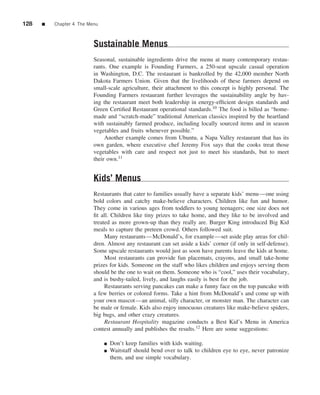 128   ■   Chapter 4 The Menu



                          Sustainable Menus
                          Seasonal, sustainable ingredients drive the menu at many contemporary restau-
                          rants. One example is Founding Farmers, a 250-seat upscale casual operation
                          in Washington, D.C. The restaurant is bankrolled by the 42,000 member North
                          Dakota Farmers Union. Given that the livelihoods of these farmers depend on
                          small-scale agriculture, their attachment to this concept is highly personal. The
                          Founding Farmers restaurant further leverages the sustainability angle by hav-
                          ing the restaurant meet both leadership in energy-efﬁcient design standards and
                          Green Certiﬁed Restaurant operational standards.10 The food is billed as “home-
                          made and “scratch-made” traditional American classics inspired by the heartland
                          with sustainably farmed produce, including locally sourced items and in season
                          vegetables and fruits whenever possible.”
                               Another example comes from Ubuntu, a Napa Valley restaurant that has its
                          own garden, where executive chef Jeremy Fox says that the cooks treat those
                          vegetables with care and respect not just to meet his standards, but to meet
                          their own.11


                          Kids’ Menus
                          Restaurants that cater to families usually have a separate kids’ menu—one using
                          bold colors and catchy make-believe characters. Children like fun and humor.
                          They come in various ages from toddlers to young teenagers; one size does not
                          ﬁt all. Children like tiny prizes to take home, and they like to be involved and
                          treated as more grown-up than they really are. Burger King introduced Big Kid
                          meals to capture the preteen crowd. Others followed suit.
                               Many restaurants—McDonald’s, for example—set aside play areas for chil-
                          dren. Almost any restaurant can set aside a kids’ corner (if only in self-defense).
                          Some upscale restaurants would just as soon have parents leave the kids at home.
                               Most restaurants can provide fun placemats, crayons, and small take-home
                          prizes for kids. Someone on the staff who likes children and enjoys serving them
                          should be the one to wait on them. Someone who is “cool,” uses their vocabulary,
                          and is bushy-tailed, lively, and laughs easily is best for the job.
                               Restaurants serving pancakes can make a funny face on the top pancake with
                          a few berries or colored forms. Take a hint from McDonald’s and come up with
                          your own mascot—an animal, silly character, or monster man. The character can
                          be male or female. Kids also enjoy innocuous creatures like make-believe spiders,
                          big bugs, and other crazy creatures.
                               Restaurant Hospitality magazine conducts a Best Kid’s Menu in America
                          contest annually and publishes the results.12 Here are some suggestions:

                               ■   Don’t keep families with kids waiting.
                               ■   Waitstaff should bend over to talk to children eye to eye, never patronize
                                   them, and use simple vocabulary.
 
