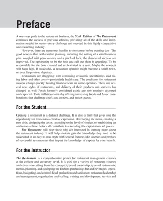 Preface
A one-stop guide to the restaurant business, the Sixth Edition of The Restaurant
continues the success of previous editions, providing all of the skills and infor-
mation needed to master every challenge and succeed in this highly competitive
and rewarding industry.
     However, there are numerous hurdles to overcome before opening day. The
good news is that, with careful planning, including the writing of a solid business
plan, coupled with perseverance and a pinch of luck, the chances of success are
improved. The opportunity to be the boss and call the shots is appealing. To be
responsible for the buzz created and orchestrated is a rush. Maybe the concept
will have legs. If successful, a restaurant operator might become a small-town,
or even large-town, dignitary.
     Restaurants are struggling with continuing economic uncertainties and ris-
ing labor and other costs—particularly health care. The conditions for restaurant
success change quickly, leaving ﬁnancial scars on some operators. There are sev-
eral new styles of restaurants, and delivery of their products and services has
changed as well. Foods formerly considered exotic are now routinely accepted
and expected. Taste titillation comes by offering interesting foods and ﬂavor com-
binations that challenge chefs and owners, and entice guests.


For the Student
Opening a restaurant is a distinct challenge. It is also a thrill that gives one the
opportunity for tremendous creative expression. Developing the menu, creating a
new dish, designing the decor, attending to the level of service, or establishing an
ambience—these factors all contribute to exceeding the expectations of guests.
     The Restaurant will help those who are interested in learning more about
the restaurant industry. It will help students gain the knowledge they need to be
successful in an easy-to-read style with several features like sidebars and proﬁles
of successful restaurateurs that impart the knowledge of experts for your beneﬁt.


For the Instructor
The Restaurant is a comprehensive primer for restaurant management courses
at the college and university level. It is used for a variety of restaurant courses
and covers everything from the concept; types of ownership; types of restaurants;
menus, planning, and equipping the kitchen; purchasing; bar and beverages; opera-
tions, budgeting, and control; food production and sanitation; restaurant leadership
and management; organization and stafﬁng; training and development; service and
 
