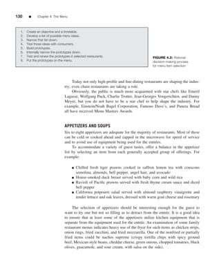 130    ■     Chapter 4 The Menu



  1. Create an objective and a timetable.
  2. Develop a list of possible menu ideas.
  3. Narrow that list down.
  4. Test those ideas with consumers.
  5. Build prototypes.
  6. Internally narrow the prototypes down.
  7. Test and renew the prototypes in selected restaurants.                           FIGURE 4.2: Rational
  8. Put the prototypes on the menu.                                                  decision-making process
                                                                                      for menu item selection



                                     Today not only high-proﬁle and ﬁne-dining restaurants are shaping the indus-
                                try; even chain restaurants are taking a role.
                                     Obviously, the public is much more acquainted with star chefs like Emeril
                                Lagasse, Wolfgang Puck, Charlie Trotter, Jean-Georges Vongerichten, and Danny
                                Meyer, but you do not have to be a star chef to help shape the industry. For
                                example, Einstein/Noah Bagel Corporation, Famous Dave’s, and Panera Bread
                                all have received Menu Masters Awards.


                                APPETIZERS AND SOUPS
                                Six to eight appetizers are adequate for the majority of restaurants. Most of these
                                can be cold or cooked ahead and zapped in the microwave for speed of service
                                and to avoid use of equipment being used for the entr´ es.
                                                                                        e
                                     To accommodate a variety of guest tastes, offer a balance in the appetizer
                                list by selecting an item from each generally accepted group of offerings. For
                                example:

                                     ■   Chilled fresh tiger prawns cooked in saffron lemon tea with couscous
                                         semolina, almonds, bell pepper, angel hair, and avocado
                                     ■   House-smoked duck breast served with baby corn and wild rice
                                     ■   Ravioli of Paciﬁc prawns served with fresh thyme cream sauce and diced
                                         bell pepper
                                     ■   California potpourri salad served with almond raspberry vinaigrette and
                                         tender lettuce and oak leaves, dressed with warm goat cheese and rosemary

                                     The selection of appetizers should be interesting enough for the guest to
                                want to try one but not so ﬁlling as to detract from the entr´ e. It is a good idea
                                                                                              e
                                to ensure that at least some of the appetizers utilize kitchen equipment that is
                                separate from the equipment used for the entr´ e. An examination of some family
                                                                              e
                                restaurant menus indicates heavy use of the fryer for such items as chicken strips,
                                onion rings, fried zucchini, and fried mozzarella. One of the nonfried or partially
                                fried items could be nachos supreme (crispy tortilla chips with spicy ground
                                beef, Mexican-style beans, cheddar cheese, green onions, chopped tomatoes, black
                                olives, guacamole, and sour cream, with salsa on the side).
 