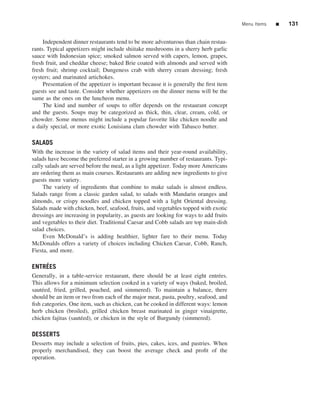 Menu Items   ■   131


     Independent dinner restaurants tend to be more adventurous than chain restau-
rants. Typical appetizers might include shiitake mushrooms in a sherry herb garlic
sauce with Indonesian spice; smoked salmon served with capers, lemon, grapes,
fresh fruit, and cheddar cheese; baked Brie coated with almonds and served with
fresh fruit; shrimp cocktail; Dungeness crab with sherry cream dressing; fresh
oysters; and marinated artichokes.
     Presentation of the appetizer is important because it is generally the ﬁrst item
guests see and taste. Consider whether appetizers on the dinner menu will be the
same as the ones on the luncheon menu.
     The kind and number of soups to offer depends on the restaurant concept
and the guests. Soups may be categorized as thick, thin, clear, cream, cold, or
chowder. Some menus might include a popular favorite like chicken noodle and
a daily special, or more exotic Louisiana clam chowder with Tabasco butter.

SALADS
With the increase in the variety of salad items and their year-round availability,
salads have become the preferred starter in a growing number of restaurants. Typi-
cally salads are served before the meal, as a light appetizer. Today more Americans
are ordering them as main courses. Restaurants are adding new ingredients to give
guests more variety.
     The variety of ingredients that combine to make salads is almost endless.
Salads range from a classic garden salad, to salads with Mandarin oranges and
almonds, or crispy noodles and chicken topped with a light Oriental dressing.
Salads made with chicken, beef, seafood, fruits, and vegetables topped with exotic
dressings are increasing in popularity, as guests are looking for ways to add fruits
and vegetables to their diet. Traditional Caesar and Cobb salads are top main-dish
salad choices.
     Even McDonald’s is adding healthier, lighter fare to their menu. Today
McDonalds offers a variety of choices including Chicken Caesar, Cobb, Ranch,
Fiesta, and more.

    ´
ENTREES
Generally, in a table-service restaurant, there should be at least eight entr´ es.
                                                                               e
This allows for a minimum selection cooked in a variety of ways (baked, broiled,
saut´ ed, fried, grilled, poached, and simmered). To maintain a balance, there
    e
should be an item or two from each of the major meat, pasta, poultry, seafood, and
ﬁsh categories. One item, such as chicken, can be cooked in different ways: lemon
herb chicken (broiled), grilled chicken breast marinated in ginger vinaigrette,
chicken fajitas (saut´ ed), or chicken in the style of Burgundy (simmered).
                      e

DESSERTS
Desserts may include a selection of fruits, pies, cakes, ices, and pastries. When
properly merchandised, they can boost the average check and proﬁt of the
operation.
 
