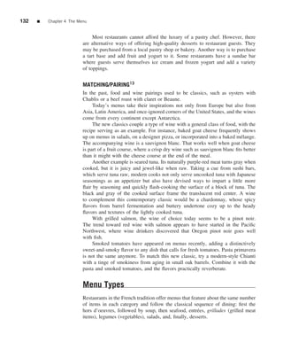 132   ■   Chapter 4 The Menu


                               Most restaurants cannot afford the luxury of a pastry chef. However, there
                          are alternative ways of offering high-quality desserts to restaurant guests. They
                          may be purchased from a local pastry shop or bakery. Another way is to purchase
                          a tart base and add fruit and yogurt to it. Some restaurants have a sundae bar
                          where guests serve themselves ice cream and frozen yogurt and add a variety
                          of toppings.


                          MATCHING/PAIRING13
                          In the past, food and wine pairings used to be classics, such as oysters with
                          Chablis or a beef roast with claret or Beaune.
                               Today’s menus take their inspirations not only from Europe but also from
                          Asia, Latin America, and once-ignored corners of the United States, and the wines
                          come from every continent except Antarctica.
                               The new classics couple a type of wine with a general class of food, with the
                          recipe serving as an example. For instance, baked goat cheese frequently shows
                          up on menus in salads, on a designer pizza, or incorporated into a baked m´ lange.
                                                                                                      e
                          The accompanying wine is a sauvignon blanc. That works well when goat cheese
                          is part of a fruit course, where a crisp dry wine such as sauvignon blanc ﬁts better
                          than it might with the cheese course at the end of the meal.
                               Another example is seared tuna. Its naturally purple-red meat turns gray when
                          cooked, but it is juicy and jewel-like when raw. Taking a cue from sushi bars,
                          which serve tuna raw, modern cooks not only serve uncooked tuna with Japanese
                          seasonings as an appetizer but also have devised ways to impart a little more
                          ﬂair by seasoning and quickly ﬂash-cooking the surface of a block of tuna. The
                          black and gray of the cooked surface frame the translucent red center. A wine
                          to complement this contemporary classic would be a chardonnay, whose spicy
                          ﬂavors from barrel fermentation and buttery undertone cozy up to the heady
                          ﬂavors and textures of the lightly cooked tuna.
                               With grilled salmon, the wine of choice today seems to be a pinot noir.
                          The trend toward red wine with salmon appears to have started in the Paciﬁc
                          Northwest, where wine drinkers discovered that Oregon pinot noir goes well
                          with ﬁsh.
                               Smoked tomatoes have appeared on menus recently, adding a distinctively
                          sweet-and-smoky ﬂavor to any dish that calls for fresh tomatoes. Pasta primavera
                          is not the same anymore. To match this new classic, try a modern-style Chianti
                          with a tinge of smokiness from aging in small oak barrels. Combine it with the
                          pasta and smoked tomatoes, and the ﬂavors practically reverberate.


                          Menu Types
                          Restaurants in the French tradition offer menus that feature about the same number
                          of items in each category and follow the classical sequence of dining: ﬁrst the
                          hors d’oeuvres, followed by soup, then seafood, entr´ es, grillades (grilled meat
                                                                                  e
                          items), legumes (vegetables), salads, and, ﬁnally, desserts.
 
