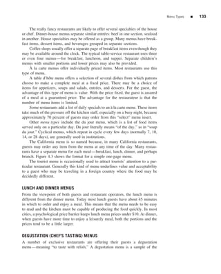 Menu Types   ■   133


     The really fancy restaurants are likely to offer several specialties of the house
or chef. Dinner-house menus separate similar entr´ es: beef in one section, seafood
                                                     e
in another. House specialties may be offered as a group. Many menus have break-
fast items, dessert items, and beverages grouped in separate sections.
     Coffee shops usually offer a separate page of breakfast items even though they
may be available around the clock. The typical table-service restaurant uses three
or even four menus—for breakfast, luncheon, and supper. Separate children’s
menus with smaller portions and lower prices may also be provided.
      `
     A la carte menus offer individually priced items. Most restaurants use this
type of menu.
     A table d’hˆ te menu offers a selection of several dishes from which patrons
                 o
choose to make a complete meal at a ﬁxed price. There may be a choice of
items for appetizers, soups and salads, entr´ es, and desserts. For the guest, the
                                               e
advantage of this type of menu is value. With the price ﬁxed, the guest is assured
of a meal at a guaranteed price. The advantage for the restaurateur is that the
number of menu items is limited.
     Some restaurants add a list of daily specials to an a la carte menu. These items
                                                         `
take much of the pressure off the kitchen staff, especially on a busy night, because
approximately 70 percent of guests may order from this “select” menu insert.
     Other menu types include the du jour menu, which is a list of food items
served only on a particular day. Du jour literally means “of the day,” as in “soup
du jour.” Cyclical menus, which repeat in cycle every few days (normally 7, 10,
14, or 28 days), are generally used in institutions.
     The California menu is so named because, in many California restaurants,
guests may order any item from the menu at any time of the day. Many restau-
rants have a separate menu for each meal—breakfast, lunch, dinner, and perhaps
brunch. Figure 4.3 shows the format for a simple one-page menu.
     The tourist menu is occasionally used to attract tourists’ attention to a par-
ticular restaurant. Generally this kind of menu underlines value and acceptability
to a guest who may be traveling in a foreign country where the food may be
decidedly different.

LUNCH AND DINNER MENUS
From the viewpoint of both guests and restaurant operators, the lunch menu is
different from the dinner menu. Today most lunch guests have about 45 minutes
in which to order and enjoy a meal. This means that the menu needs to be easy
to read and the kitchen must be capable of producing the food quickly. In most
cities, a psychological price barrier keeps lunch menu prices under $10. At dinner,
when guests have more time to enjoy a leisurely meal, both the portions and the
prices tend to be a little larger.

DEGUSTATION (CHEF’S TASTING) MENUS
A number of exclusive restaurants are offering their guests a degustation
menu—meaning “to taste with relish.” A degustation menu is a sample of the
 