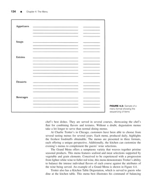 134   ■   Chapter 4 The Menu




                                                                                  FIGURE 4.3: Sample of a
                                                                                  menu format showing the
                                                                                  sequencing of items



                          chef’s best dishes. They are served in several courses, showcasing the chef’s
                          ﬂair for combining ﬂavors and textures. Without a doubt, degustation menus
                          take a lot longer to serve than normal dining menus.
                              At Charlie Trotter’s in Chicago, customers have been able to choose from
                          several tasting menus for several years. Each menu, produced daily, highlights
                          the freshest foodstuffs obtainable. The menus are presented in three formats,
                          each offering a unique perspective. Additionally, the kitchen can customize the
                          evening’s menus to complement the guests’ wine selections.
                              The Grand Menu offers a sumptuous variety that weaves together pristine
                          seasonal products. This menu features seafood and meat selections supported by
                          vegetable and grain elements. Conceived to be experienced with a progression
                          from lighter white wine to fuller red wine, this menu demonstrates Trotter’s ability
                          to balance the intense individual ﬂavors of each course against the attributes of
                          the wine being served. An example of a Grand Menu is shown in Figure 4.4.
                              Trotter also has a Kitchen Table Degustation, which is served to guests who
                          dine at the kitchen table. This menu best illustrates his command of balancing
 
