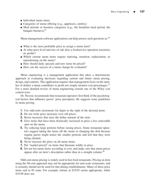 Menu Engineering   ■   137


    ■    Individual menu items
    ■    Categories of menu offering (e.g., appetizers, entr´ es)
                                                            e
    ■    Meal periods or business categories (e.g., the breakfast meal period, the
         banquet business)15

    Menu management software applications can help answer such questions as:16

    ■    What is the most proﬁtable price to assign a menu item?
    ■    At what price level and mix of sale does a foodservice operation maximize
         its proﬁts?
    ■    Which current menu items require reprising, retention, replacement, or
         repositioning on the menu?
    ■    How should daily specials and new items be priced?
    ■    How can the success of a menu change be evaluated?

     Menu engineering is a management application that takes a deterministic
approach in evaluating decisions regarding current and future menu pricing,
design, and contents. This application requires that management focus on the num-
ber of dollars a menu contributes to proﬁt not simply monitor cost percentages.17
For a more detailed review of menu engineering consult one of the Wiley cost
control texts.
     Dr. Pavesic recommends that restaurant operators ﬁrst think of the psycholog-
ical factors that inﬂuence guests’ price perception. He suggests some guidelines
in menu pricing:

    1.   Use odd-cents increments for digits to the right of the decimal point.
    2.   Do not write price increases over old prices.
    3.   Resist increases that raise the dollar amount of the item.
    4.   Give items that have been drastically increased in price a less noticeable
         spot on the menu.
    5.   Try reducing large portions before raising prices. Some restaurant opera-
         tors suggest taking the items off the menu or changing the dish because
         regular guests might notice the smaller portions and feel that they were
         being cheated.
    6.   Never increase the price on all menu items.
    7.   Put “market-priced” on items that ﬂuctuate wildly in price.
    8.   Do not list menu items according to cost, and make sure that menu prices
         appear after an item’s description rather than in a straight column.18

     Odd-cent menu pricing is widely used in fast-food restaurants. Pricing an item
using the 98-cent approach may not be appropriate for unit-scale restaurants, and
it certainly should not be used for ﬁne-dining establishments. Many of these price
items end in 95 cents. For example, lobster at $19.95 seems appropriate, while
$19.98 does not.
 
