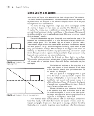 138     ■     Chapter 4 The Menu



                               Menu Design and Layout
                                Menu design and layout have been called the silent salespersons of the restaurant.
                                The overall menu design should reﬂect the ambience of the restaurant. With the aid
                                of graphic artists and designers or the personal computer, menus can be designed
                                to complement decor and ambience.
                                      The menu size may range from a single page up to several pages and be
                                of a variety of shapes; however, menus are generally 9 by 12 inches or 11 by
                                17 inches. The printing may be elaborate or simple. Both the printing and the
                                artwork should harmonize with the overall theme of the restaurant. The names of
                                the dishes should be easy to read and understand. The menu cover is a symbol
                                of the restaurant’s identity.
                                      For menus of more than one page, the outside cover may have the name of the
                                restaurant and a picture appropriate to its style. The layout, typeface, illustrations,
                                graphic design, paper color, and menu copy are a matter of personal choice.
                                Several menu design–related sites on the World Wide Web feature menu borders
                                and other graphics. Today’s personal computers can easily create menus du jour
                                using special software packages. The advantages of making your own menus are
                                ﬂexibility and the ability to recollect daily specials (that way, servers won’t forget
                                them!). Money is saved on expensive designers and print shops, records are easily
                                kept, and great graphics are just a mouse click away.
                                      We tend to better remember the ﬁrst and last things that we see or hear.
                                When reading menus, people are also attracted to images, graphics, and icons that
                                will increase sales of particular items—those with the best contribution margins,
FIGURE 4.5: Focal point of a
single-page menu                one hopes.
                                                                   The layout and sequence of the menu may be a
                                                              single page encased in plastic laminate. If the menu
                                                              is more extensive, there is more space on the back for
                                                              the desserts and beverages.
                                                                   The focal point of a single-page menu is just
                                                              above the center, an ideal place to list a special item
                                                              that may be highlighted to increase sales. This item
                                                              should also yield a good proﬁt margin because it is
                                                              a high-selling item. Figure 4.5 shows the focal point
                                                              of a single-page menu and Figure 4.6 shows the focal
                                                              point of a two- or four-page menu.
                                                                   Menus with two or more pages may be laid out
                                                              in an appealing way with a signature item or spe-
                                                              cial dishes highlighted or boxed in the focal points.
FIGURE 4.6: Focal point of two- or four-page menu             Beverages may appear on the back page or even as a
                                                              suggestion to accompany a certain dish.
                                      More elaborate menus include additional folds and more pages. Some menus
                                have three panels, while others have inserts for featured specials. Color pho-
                                tographs and graphic designs assist chain guests in making a selection. The Olive
                                Garden has won awards for its picture menu. It and many other ﬁne restaurants
 