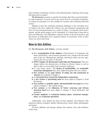 xiv   ■   Preface


                    guest relations; technology; business and marketing plans; ﬁnancing and leasing;
                    and legal and tax matters.
                         The Restaurant assumes no speciﬁc knowledge other than a general familiar-
                    ity with restaurants. It can be used at any course level in a restaurant, hospitality,
                    or culinary arts program. It is also suitable for seminars and continuing education
                    courses.
                         Helping to meet the continuing restaurant challenges is the oncoming wave
                    of students who have studied the culinary arts and restaurant management and
                    who view the restaurant business as a career of choice. A restaurant can be fun to
                    operate, and the proﬁt margins can be substantial. It is interesting to learn that at
                    least one billionaire, Tom Monaghan, made his fortune in the pizza business, and
                    that dozens of millionaires have acquired fortunes in restaurants. Some of their
                    stories are told in this book.


                    New to this Edition
                    For The Restaurant, Sixth Edition, revisions include:

                        ■   New reorganization of the chapters. Characteristics of restaurants, the
                            menu and kitchens, and restaurant operations now comprise the ﬁrst three
                            parts of the text. Management, planning, and ﬁnance topics are now orga-
                            nized in the last two parts of the book.
                        ■   NEW! Chapter 10: Restaurant Leadership and Management. This new
                            chapter deﬁnes the characteristics of being an effective leader as well as
                            what it takes to successfully lead restaurant employees.
                        ■   It’s easy being “green.” The themes of sustainability and sustainable
                            restaurant management have been added throughout this new edition.
                        ■   New sections on the early history of eating out and restaurants in
                            America are included in Chapter 1.
                        ■   An increased focus toward the independent restaurateur.
                        ■   A new section on purchasing meat has been added to Chapter 6: Food
                            Purchasing.
                        ■   New sections on cocktails, spirits, and nonalcoholic beverages have been
                            added to Chapter 7: Bar and Beverages.
                        ■   New sections on the inﬂuences of Native American and African
                            American food have been added to Chapter 9: Food Production and
                            Sanitation.
                        ■   Greater emphasis on restaurant business plans, restaurant manage-
                            ment, and restaurant operations.

                         Additionally, each chapter has been revised, updated, and enhanced with
                    numerous industry examples, sidebars offering advice, charts, tables, photographs,
                    and menus.
                         All these additions and changes enhance the contents, look, and usefulness
                    of the book.
 