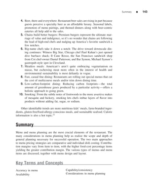 Summary   ■   143


   4. Beer, there and everywhere: Restaurant beer sales are rising in part because
      guests perceive a specialty beer as an affordable luxury. Seasonal labels,
      promotion of menu pairings, and themed dinners along with beer-centric
      eateries all help add to the sales.
   5. Chains build better burgers: Premium burgers represent the ultimate mar-
      riage of value and indulgence, so it’s no wonder that chains are following
      the lead of high-end chefs and nudging up America’s favorite sandwich a
      few notches.
   6. Big-name chefs take it down a notch: The drive toward downscale din-
      ing continues: Witness Big Star, Chicago chef Paul Kahan’s just opened
      dive bar/taco shack; Il Cane Rosso, the San Francisco sandwich shop
      from Coi chef-owner Daniel Patterson; and Bar Symon, Michael Symon’s
      gastropub-style spot in Cleveland.
   7. Meatless meals: American’s aren’t quite embracing vegetarianism en
      masse, but eschewing meat more often in the interest of health and
      environmental sustainability is most deﬁantly in vogue.
   8. Fast, casual ﬁne dining: Restaurants are rolling out special menus that cut
      the cost of multicourse meals and/or trim down dining time.
   9. Low-carbon-footprint dining: Reducing carbon footprints—the total
      amount of greenhouse gases produced by a particular activity—offers a
      holistic approach to going green.
  10. Smoking: From the subtle notes of fruitwoods to the more assertive makes
      of mesquite and hickory, smoking lets chefs imbue layers of ﬂavor into
      products without adding fat, sugar, or sodium.

     Other identiﬁable trends are more nutritious kids’ meals, farm-branded ingre-
dients, gluten-free/food-allergy-conscious meals, and sustainable seafood. Calorie
information is also a hot topic.21


Summary
Menu and menu planning are the most crucial elements of the restaurant. The
many considerations in menu planning help us realize the scope and depth of
general planning necessary for successful operation. The two main approaches
to menu pricing strategies are comparative and individual dish costing. Contribu-
tion margins vary from item to item, with the higher food-cost percentage items
yielding the greater contribution margin. The various types of menus and menu
items are discussed, together with menu design and layout.


Key Terms and Concepts
Accuracy in menu                          Capability/consistency
Availability                              Considerations in menu planning
 