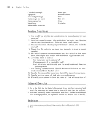 144   ■   Chapter 4 The Menu


                          Contribution margin                            Menu types
                          Equipment                                      Nutritional value
                          Food-cost percentage                           Price
                          Menu design and layout                         Raw fare
                          Menu engineering                               Vegan
                          Menu items                                     Vegetarian
                          Menu pricing strategies


                          Review Questions
                          1. How would you prioritize the considerations in menu planning for your
                             restaurant?
                          2. There is a trade-off between a fully qualiﬁed chef and higher costs. How can
                             a balance be achieved to leave a reasonable return for the owners?
                          3. To achieve maximum efﬁciency in your restaurant’s kitchen, who should be
                             involved?
                          4. Discuss how the equipment and menu must harmonize to create a smooth
                             operation.
                          5. Ask several restaurant owners/managers how they arrived at their menu
                             prices, and compare their answers with the methods suggested in the text.
                          6. Use sample menus to analyze:
                                How many items are in each course?
                                What equipment will be required for each?
                                Select a few items and determine what you would expect their food-cost
                                   percentage to be.
                          7. How seriously should restaurant operators become involved with the nutri-
                             tional content of foods the chefs serve?
                          8. Describe the sources of the menu items that will be featured on your menu.
                          9. Describe how your menu will look when presented to guests.
                         10. What will your restaurant food-cost percentage be? How will you achieve it?


                          Internet Exercise
                         1. Go to the Web site for Nation’s Restaurant News, http://www.nrn.com/ and
                            search for interesting new menu items to share with your class and professor.
                         2. Search for interesting menus on restaurant Web sites. Consider the techniques
                            used in their preparation, the equipment needed, and the skill level of the chef.


                          Endnotes
                          1. www.restaurants.about.com/od/menu/a/skip_menu.htm. Retrieved December 2, 2009.
                          2. Ibid.
 