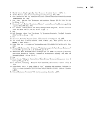 Summary   ■   145

3. Madrall Sanson, “Bright Lights Big City,” Restaurant Hospitality 82, no. 1 (1998): 45.
4. 21 Club Web site. www.21club.com/web/onyc/alacarte_dinner.jsp. July, 2009.
5. Bern’s Steakhouse Web site. www.bernssteakhouse.com/BottomMenu/Menu/DinnerMenu/tabid/
    78/Default.aspx. July, 2009.
6. Erin J. Shea, “Watchful Eyes,” Restaurants and Institutions, Chicago: July 15, 2006, Vol. 116,
    Iss. 14, pp. 65–66.
7. Business Owner’s Toolkit. “Contribution Margins.” www.toolkit.com/small_business_guide/sbg
    .aspx?nid=P06_7520. July, 2009.
8. Lisa Jennings, “Industry Braces for Menu-Labeling Liability Litigation,” Nation’s Restaurant
    News, New York: June 23, 2008, Vol. 42, Iss. 25, pp. 1–3.
9. Ibid.
10. Bob Krummert, “Green From The Ground Up,” Restaurant Hospitality, Cleveland: November
    2008, Vol. 92, Iss. 11, pp. 11–14.
11. Ibid.
12. Restaurant Hospitality Magazine Online. www.restaurant-hospitality.com. July, 2009.
13. This section draws on Harvey Steiman, “Made for Each Other,” Wine Spectator 24, no. 11,
    October 31, 1999, pp. 45–71.
14. Zagat Web site. www.zagat.com/Verticals/Menu.aspx?VID=8&R=70997&HID=3670. July,
    2009.
15. Mohamed E. Bayou and Lee B. Bennett, “Proﬁtability Analysis for Table Service Restaurants,”
    Cornell H.R.A. Quarterly 33, no. 2, April 1992, pp. 49–55.
16. Mahmood A. Kahn, Michael D. Olsen, and Turgurt Var, Eds., VNR’s Encyclopedia of Hospitality
    and Tourism, Michael M. Kasavana, “Computers in the Foodservice Industry,” New York: Van
    Nostrand Reinhold, 1993, pp. 270–271.
17. Ibid.
18. Davis Pavesic, “Taking the Anxiety Out of Menu Pricing,” Restaurant Management 2, no. 2,
    February 1988, pp. 56–57.
19. B. Venkatesch, “Designing a Restaurant Menu Differently,” Businessline, Chennai: January 4,
    2009.
20. Alison Perlik, “R&I’s 20 Menu Trends for 2010,” Restaurant and Institutions, November 25,
    2009. www.rimag.com/article/CA6709041.html?nid=3458&rid=14069601. Retrieved December
    2, 2009.
21. National Restaurant Association Web site. Restaurant.org. December 1, 2009.
 