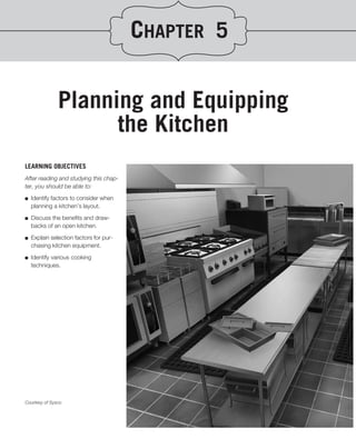 CHAPTER 5

               Planning and Equipping
                     the Kitchen
LEARNING OBJECTIVES
After reading and studying this chap-
ter, you should be able to:
.
■ Identify factors to consider when

   planning a kitchen’s layout.

■   Discuss the beneﬁts and draw-
    backs of an open kitchen.

■   Explain selection factors for pur-
    chasing kitchen equipment.

■   Identify various cooking
    techniques.




Courtesy of Sysco
 