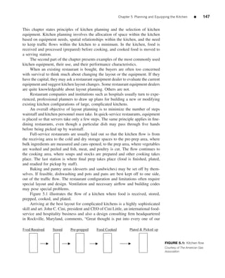 Chapter 5 Planning and Equipping the Kitchen      ■     147


This chapter states principles of kitchen planning and the selection of kitchen
equipment. Kitchen planning involves the allocation of space within the kitchen
based on equipment needs, spatial relationships within the kitchen, and the need
to keep trafﬁc ﬂows within the kitchen to a minimum. In the kitchen, food is
received and processed (prepared) before cooking, and cooked food is moved to
a serving station.
     The second part of the chapter presents examples of the most commonly used
kitchen equipment, their use, and their performance characteristics.
     When an existing restaurant is bought, the buyers are often too concerned
with survival to think much about changing the layout or the equipment. If they
have the capital, they may ask a restaurant equipment dealer to evaluate the current
equipment and suggest kitchen layout changes. Some restaurant equipment dealers
are quite knowledgeable about layout planning. Others are not.
     Restaurant companies and institutions such as hospitals usually turn to expe-
rienced, professional planners to draw up plans for building a new or modifying
existing kitchen conﬁgurations of large, complicated kitchens.
     An overall objective of layout planning is to minimize the number of steps
waitstaff and kitchen personnel must take. In quick-service restaurants, equipment
is placed so that servers take only a few steps. The same principle applies in ﬁne-
dining restaurants, even though a particular dish may pass through ﬁve hands
before being picked up by waitstaff.
     Full-service restaurants are usually laid out so that the kitchen ﬂow is from
the receiving area to the cold and dry storage spaces to the pre-prep area, where
bulk ingredients are measured and cans opened, to the prep area, where vegetables
are washed and peeled and ﬁsh, meat, and poultry is cut. The ﬂow continues to
the cooking area, where soups and stocks are prepared and other cooking takes
place. The last station is where ﬁnal prep takes place (food is ﬁnished, plated,
and readied for pickup by staff).
     Baking and pantry areas (desserts and sandwiches) may be set off by them-
selves. If feasible, dishwashing and pots and pans are best kept off to one side,
out of the trafﬁc ﬂow. The restaurant conﬁguration and limitations often require
special layout and design. Ventilation and necessary airﬂow and building codes
may pose special problems.
     Figure 5.1 illustrates the ﬂow of a kitchen where food is received, stored,
prepped, cooked, and plated.
     Arriving at the best layout for complicated kitchens is a highly sophisticated
skill and art. John C. Cini, president and CEO of Cini Little, an international food-
service and hospitality business and also a design consulting ﬁrm headquartered
in Rockville, Maryland, comments, “Great thought is put into every one of our




                                                                                        FIGURE 5.1: Kitchen ﬂow
                                                                                        Courtesy of The American Gas
                                                                                        Association
 