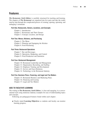 Preface   ■   xv



Features
The Restaurant, Sixth Edition is carefully structured for teaching and learning.
The chapters of The Restaurant are organized into ﬁve parts and take the reader
step-by-step through the complicated process of creating, opening, operating, and
managing a restaurant:

  Part One: Restaurants, Owners, Locations, and Concepts
        Chapter 1. Introduction
        Chapter 2. Restaurants and Their Owners
        Chapter 3. Concept, Location, and Design

  Part Two: Menus, Kitchens, and Purchasing
        Chapter 4. The Menu
        Chapter 5. Planning and Equipping the Kitchen
        Chapter 6. Food Purchasing

  Part Three: Restaurant Operations
        Chapter 7. Bar and Beverages
        Chapter 8. Operations, Budgeting, and Control
        Chapter 9. Food Production and Sanitation

  Part Four: Restaurant Management
        Chapter   10.   Restaurant Leadership and Management
        Chapter   11.   Organization, Recruiting, and Stafﬁng
        Chapter   12.   Employee Training and Development
        Chapter   13.   Service and Guest Relations
        Chapter   14.   Technology in the Restaurant Industry

  Part Five: Business Plans, Financing, and Legal and Tax Matters
        Chapter 15. Restaurant Business and Marketing Plans
        Chapter 16. Financing and Leasing
        Chapter 17. Legal and Tax Matters


AIDS TO FACILITATE LEARNING
The writing in The Restaurant, Sixth Edition, is clear and engaging, in a conver-
sational style using numerous industry examples for ease of understanding topics
and concepts.
     Following are pedagogical features found within each chapter:

    ■   Clearly stated Learning Objectives so students and faculty can monitor
        learning progress.
 