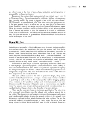 Open Kitchen   ■   151


are often wasted in the form of excess heat, ventilation, and refrigeration, or
generated by inefﬁcient appliances.5
     Restaurants that purchase their equipment wisely can cut their energy costs 10
to 30 percent. Energy Star estimates that by outﬁtting a kitchen with equipment
they currently qualify, the typical restaurant owner would save approximately
$2,500 annually in gas and electric bills.6 One often overlooked high-energy user
is the hood because it sucks up all the air you just spent lots of dollars to cool
down. Thankfully, there is now a new generation of super-efﬁcient exhaust hoods.
These new exhaust ventilators use high-efﬁciency ﬁlters to take advantage of the
ﬂow of thermal air currents to keep the amount of air wasted to a minimum.
Some have the addition of a real energy saving switch or computer program to
vary the speed and amount of air extraction. Exhaust ventilators do not need to
be on at full speed all the time.7


Open Kitchen
Open kitchens (also called exhibition kitchens) have their own equipment and are
growing in popularity. By taking down the walls that separate chefs from diners,
restaurants are creating more interactive and upbeat atmospheres. According to
Roland Passot, chef/owner of the highly regarded La Folie in San Francisco and
owner and chief culinary ofﬁcer of the Bay Area’s Left Bank restaurants, “The
beneﬁts of having an open kitchen are that it brings energy to the dining room,
creates a show for the customer, like watching a performance, and it gives the
customer a sense of being on the ‘inside,’ similar to a reality TV show.”8
     Sometimes an open design focuses on highlighting the kitchen; other times
it could highlight a piece of equipment. A steakhouse focuses on the cooking of
meat, an Italian restaurant on pizza. These focal points are highlighted by lighting
the dining room slightly less than the kitchen. Standard kitchen equipment, such as
refrigerators, are placed in other parts of the kitchen that are not visible. Standard
food preparation is not usually featured.
     The open kitchen is reserved for what is glamorous: bright, shiny ladles,
stainless steel and copper utensils—perhaps a stainless-steel counter where food
is picked up by staff. A hole in the counter can be used for dropping garbage
into a container. A few exhibition kitchens cook by induction coils. Some open
kitchens use under-the-counter refrigeration units to conserve space and expedite
work. The area set aside for open kitchens costs about 25 percent more than in a
standard kitchen. Figure 5.4 shows the ﬂoor plan of an open kitchen.
     There are also some drawbacks to having an open kitchen. The noise level
of a completely open kitchen must be reduced with washable acoustic tile in
the ceiling. The dining room and banquet rooms must feature carpet, upholstered
chairs, and washable window drapes, plus acoustic ceilings. A few visually open
kitchens are enclosed in glass, which eliminates the noise problem. The fact that
chefs and cooks are completely exposed to guests means that every word and
every gesture is visible. Cooks and chefs must be able to control themselves
 