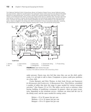 152       ■     Chapter 5 Planning and Equipping the Kitchen



The California Café Bar & Grill in Schaumburg, Illinois, by Engstrom Design Group, serves California cuisine.
The open kitchen, visible from all 200 seats in the restaurant, directs views away from the adjacent Woodfield
Mall and its huge parking area. The kitchen is divided with a granite-topped pass shelf that is clad in wood
veneer on the restaurant side. Work counters are maple butcher block or stainless steel. The back wall of the
open kitchen is covered in ceramic tile and stainless steel, and acid-etched copper panes hide the exhaust
hood. The floors are quarry tile. Actual cooking ingredients are set on metal shelves on the wall behind the
pantry. Noise is mitigated in the dining room with a combination of drop-in acoustical ceiling tiles, carpeting,
fully upholstered booths, and heavy draperies dividing open, private, and semiprivate dining areas.




1. Kitchen          2. Open kitchen           3. Dining area        4. Semiprivate dining        5. Private dining
6. Bar              7. Entry                  8. Refrigeration      9. Dishwasher
                                      FIGURE 5.4: Open kitchen ﬂoor plan
                                      Courtesy of the California Cafe Bar & Grill, Schaumburg, Illinois



                                      under pressure. Guests may also feel that since they can see the chefs and/or
                                      cooks, it is all right to talk to them. Complaints or praise could pose problems
                                      on a busy shift.
                                           Costas Katsigris and Chris Thomas, in their book Design and Equipment
                                      for Restaurants and Foodservice: A Management View, Third Edition, assembled
                                      a number of tables that show the range in space needed for various restaurant
                                      activities.9 (See Figures 5.5 to 5.9.) The tables can be used as reference when
                                      buying, building, or modifying a restaurant. In general—there are many excep-
                                      tions, depending on the restaurant service—kitchens are about half the size of
                                      the dining room, and the space needed for seating varies:

                                                Deluxe—15 to 20 square feet per seat
                                                Medium—12 to 18 square feet per seat
                                                Banquet—10 to 15 square feet per seat
 