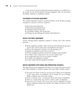 156   ■   Chapter 5 Planning and Equipping the Kitchen


                                As previously discussed, professional restaurant planners are available for a
                           fee to plan, lay out, and recommend restaurant equipment. They can also help in
                           developing, changing, or modifying concepts.


                           CATEGORIES OF KITCHEN EQUIPMENT
                           The standard equipment needed in restaurant kitchens can be divided according
                           to purpose or categories of kitchen equipment:

                                ■   Receiving and storing food
                                ■   Fabricating and preparing food
                                ■   Preparing and processing food
                                ■   Assembling, holding, and serving food
                                ■   Cleaning up and sanitizing the kitchen and kitchenware


                           SELECT THE RIGHT EQUIPMENT
                           Anyone selecting kitchen equipment, beginner or veteran, faces some common
                           questions:

                                ■   Of the equipment available, which will be the most efﬁcient for the menu,
                                    item by item, and for menu items contemplated in the future?
                                ■   What is the equipment’s purchase cost and operating cost?
                                ■   Should the equipment be gas ﬁred or electric?
                                ■   Will the equipment produce the food fast enough to meet demand?
                                ■   Is it better to buy a large unit or two or more smaller units?
                                ■   Are replacement parts and service readily available?
                                ■   Is reliable used equipment available?
                                ■   Is more energy-efﬁcient equipment available?


                           MATCH EQUIPMENT WITH MENU AND PRODUCTION SCHEDULE
                           The menu determines the equipment (see Figure 5.11). Look at the menu, item by
                           item. What equipment is needed to prepare each item? Other variables include:

                                ■   The projected volume of sales for each menu item: What size of equipment
                                    or how many pieces of equipment will be needed? Do not overequip.
                                    Market conditions may force menu changes.
                                ■   Fixed or changing menu: A ﬁxed menu needs fewer kinds of equipment.
                                ■   Menu size: Large menus may call for a greater variety of equipment.
                                ■   Speed of service desired: Fast service may call for equipment of larger
                                    capacity. Reduced cooking time translates into higher seat turnover in the
                                    dining room.
 