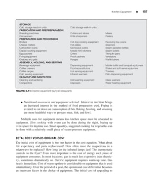 Kitchen Equipment      ■     157



   STORAGE
   Cold storage reach-in units                    Cold storage walk-in units
   FABRICATION AND PREPREPARATION
   Breading machines                              Cutters and slicers          Mixers
   Can openers                                    Knife sharpeners             Peelers
   PREPARATION AND PROCESSING
   Broilers                                       Hot dog cooking equipment    Revolving tray ovens
   Cheese melters                                 Hot plates                   Steamers
   Convection ovens                               Microwave ovens              Steam-jacketed kettles
   Display cooking equipment                      Mobile mini-kitchens         Steam boilers
   Egg cookers                                    Ovens                        Tilting fry pans
   Frying equipment                               Proof cabinets               Ventilators
   Griddles and grills                            Ranges                       Wafﬂe bakers
   ASSEMBLY, HOLDING, AND SERVING
   Beverage equipment                             Dispensing equipment         Mobile buffet and banquet equipment
   Coffee brewers                                 Food reconstitutors          Shake and soft-serve equipment
   Coffee ranges                                  Hot serving equipment        Toasters
   Cold serving equipment                         Infrared warmers             Dish-dispensing equipment
   CLEANUP AND SANITATION
   Cleaning and sanitizing                        Dishwashing equipment        Glass washers
   Compactors                                     Disposers                    Water-heating equipment


FIGURE 5.11: Electric equipment found in restaurants



    ■   Nutritional awareness and equipment selected: Interest in nutrition brings
        an increased interest in the method of food preparation used. Frying is
        avoided to cut down on consumption of fats. Baking, broiling, and steaming
        are more healthful ways to prepare meat, ﬁsh, and fowl.

    Multiple uses for equipment means less kitchen space must be allocated to
equipment. Slow cooking with ovens can be done during the night, freeing up
oven space for daytime use. Small-quantity, staggered cooking for vegetables can
be done with a relatively small piece of steam-pressure equipment.

TOTAL COST VERSUS ORIGINAL COST
The initial cost of equipment is but one factor in the cost equation. What about
life expectancy and parts replacement? How often must the magnetrons in a
microwave be replaced? How long do the infrared lamps last? The thermostatic
controls in the fryer? Even more important is the cost of energy each piece of
equipment consumes. In most locations, gas is much less expensive than electric-
ity, sometimes dramatically so. Electric equipment requires warm-up time. Gas
heat is immediate. Cost of warm-up time is considerable on equipment that is used
intermittently. Over the period of a year, the operational cost differential becomes
an important factor in the choice of equipment. The initial cost of upgrading to
 