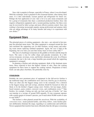 Equipment Stars   ■   159


     Sous vide is popular in Europe, especially in France, where it was developed.
With this technique, food is prepared in the restaurant kitchen, often during slack
times. It is then individually vacuum packed and refrigerated for future use.
Perhaps the best application of sous vide is for a la carte menu restaurants and
                                                   `
for a group of restaurants that share a centralized production kitchen. Sous vide
requires refrigeration equipment and a vacuum-packing machine, but these costs
may be recovered by labor savings and more effective portion control. Sous vide
cooking is becoming increasingly popular among professional and amateur chefs
who are taking advantage of its many beneﬁts and using it to experiment with
new dishes.17


Equipment Stars
The principal pieces of cooking equipment—the stars—are selected to best pre-
pare the principal menu items. The other equipment is arranged around the stars
and constitutes the supporting cast. In older kitchens, saving money and reduc-
ing waste means replacing outdated equipment. Again, the cost is high in the
beginning, but over time you earn that money back in lower utility bills.18
     The stars of a hamburger restaurant are the griddle (or broiler) and the deep-fat
fryers. The same is true for coffee shops and pancake restaurants. In a full-
service restaurant, stovetops, ovens, and broilers dominate the scene. In a Chinese
restaurant, the star is the wok, a large basinlike pan around which the supporting
equipment is arranged.
     In planning a kitchen and selecting equipment, think of the dominant menu
items, those expected to have the highest volume of sales. Place the cooking
equipment for these items to support the cooking stations. Preparation of these
foods can take place elsewhere, but preferably close by.


STOVE/OVEN
Probably the most prominent piece of equipment in the full-service kitchen is
the traditional range, the combination stove and oven, ﬁred by gas or electricity.
These are often also the biggest energy users in the restaurant. For a shortcut
to the biggest energy and cash savings, attention should be focused on what are
likely to be the kitchen’s biggest energy users: broilers, hot top ranges, boiler-
based steamers, pasta cookers, conveyor ovens, and combination ovens.19 Take
broilers, for example. Cutting out only one hour each day of broiler “on” time
can translate to a savings of around $450 annually. If your restaurant operates
with a proﬁt margin of around 5 percent, you’ll need about $9,000 worth of sales
to earn $450.20
     The kitchen is often planned around the stove/oven. With the availability of
convection ovens, steam-jacketed kettles, and tilting skillets, some kitchen plan-
ners deliberately eliminate the range, regarding it as cumbersome and inefﬁcient.
Newer equipment that transfers heat more efﬁciently than the old space-consuming
 