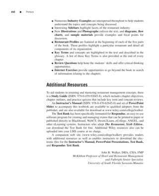 xvi   ■   Preface


                        ■   Numerous Industry Examples are interspersed throughout to help students
                            understand the topics and concepts being discussed.
                        ■   Interesting Sidebars highlight facets of the restaurant industry.
                        ■   New Illustrations and Photographs enliven the text, and diagrams, ﬂow
                            charts, and sample materials provide examples and focal points for
                            discussion.
                        ■   Restaurant Proﬁles are featured at the beginning of each of the ﬁve parts
                            of the book. These proﬁles highlight a particular restaurant and detail all
                            components of its organization.
                        ■   Key Terms and concepts are highlighted in the text and described in the
                            glossary. A list of these Key Terms is also provided at the end of every
                            chapter.
                        ■   Review Questions help hone the students’ skills and offer critical-thinking
                            opportunities.
                        ■   Internet Exercises provide opportunities to go beyond the book in search
                            of information relating to the chapters.


                    Additional Resources
                    To aid students in retaining and mastering restaurant management concepts, there
                    is a Study Guide (ISBN: 978-0-470-93045-8), which includes chapter objectives,
                    chapter outlines, and practice quizzes that include key term and concept reviews.
                         An Instructor’s Manual (ISBN: 978-0-470-62645-0) and set of PowerPoint
                    Slides to accompany this textbook are available to qualiﬁed adopters from the
                    publisher, and are also available for download at www.wiley.com/college/walker.
                         The Test Bank has been speciﬁcally formatted for Respondus, an easy-to-use
                    software program for creating and managing exams that can be printed to paper or
                    published directly to Blackboard, WebCT, Desire2Learn, eCollege, ANGEL, and
                    other eLearning systems. Instructors who adopt The Restaurant, Sixth Edition,
                    can download the Test Bank for free. Additional Wiley resources also can be
                    uploaded into your LMS course at no charge.
                         A companion web site (www.wiley.com/college/walker) provides readers
                    with additional resources as well as enables instructors to download the elec-
                    tronic ﬁles for the Instructor’s Manual, PowerPoint Presentations, Test Bank,
                    and Respondus Test Bank.

                                                                 John R. Walker, DBA, CHA, FMP
                                           McKibbon Professor of Hotel and Restaurant Management
                                                                    and Fulbright Senior Specialist,
                                                     University of South Florida Sarasota-Manatee
 
