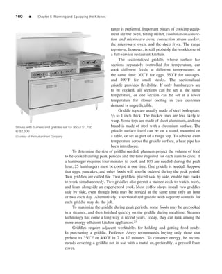 160     ■     Chapter 5 Planning and Equipping the Kitchen


                                                                range is preferred. Important pieces of cooking equip-
                                                                ment are the oven, tilting skillet, combination convec-
                                                                tion and microwave oven, convection steam cooker,
                                                                the microwave oven, and the deep fryer. The range
                                                                top stove, however, is still probably the workhorse of
                                                                a full-service restaurant kitchen.
                                                                     The sectionalized griddle, whose surface has
                                                                sections separately controlled for temperature, can
                                                                cook different foods at different temperatures at
                                                                the same time: 300◦ F for eggs, 350◦ F for sausages,
                                                                and 400◦ F for small steaks. The sectionalized
                                                                griddle provides ﬂexibility. If only hamburgers are
                                                                to be cooked, all sections can be set at the same
                                                                temperature, or one section can be set at a lower
                                                                temperature for slower cooling in case customer
                                                                demand is unpredictable.
                                                                     Griddle tops are usually made of steel boilerplate,
                                                                1/2 to 1 inch thick. The thicker ones are less likely to

                                                                warp. Some tops are made of sheet aluminum, and one
Stoves with burners and griddles sell for about $1,750          brand is made of steel with a chromium surface. The
to $2,500                                                       griddle surface itself can be on a stand, mounted on
Courtesy of the Vulcan Hart Company                             a table, or set as part of a range top. To achieve even
                                                                temperature across the griddle surface, a heat pipe has
                                                                been introduced.
                                         To determine the size of griddle needed, planners project the volume of food
                                    to be cooked during peak periods and the time required for each item to cook. If
                                    a hamburger requires four minutes to cook and 100 are needed during the peak
                                    hour, 25 hamburgers must be cooked at one time. One griddle is needed. Suppose
                                    that eggs, pancakes, and other foods will also be ordered during the peak period.
                                    Two griddles are called for. Two griddles, placed side by side, enable two cooks
                                    to work simultaneously. Two griddles also permit a trainee cook to watch, work,
                                    and learn alongside an experienced cook. Most coffee shops install two griddles
                                    side by side, even though both may be needed at the same time only an hour
                                    or two each day. Alternatively, a sectionalized griddle with separate controls for
                                    each griddle may do the job.
                                         To maximize the griddle during peak periods, some foods may be precooked
                                    in a steamer, and then ﬁnished quickly on the griddle during mealtime. Steamer
                                    technology has come a long way in recent years. Today, they can rank among the
                                    more energy-efﬁcient kitchen appliances.21
                                         Griddles require adjacent worktables for holding and getting food ready.
                                    In purchasing a griddle, Professor Avery recommends buying only those that
                                    preheat to 350◦ F or 400◦ F in 7 to 12 minutes. To conserve energy, he recom-
                                    mends covering a griddle not in use with a metal or, preferably, a pressed-foam
                                    cover.
 