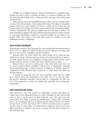 Equipment Stars   ■   161


     Griddles serve multiple purposes. They can substitute for a solid-top range;
perhaps one part is used as a griddle, the other as a stovetop. Griddles are used
for browning and cooking meat, cooking pancakes and eggs, and toasting buns
and sandwiches.
     More recently, the grooved griddle has been widely used for cooking steaks.
In many fast-food restaurants, it has replaced the broiler. The ridges in the griddle
produce marks on a steak similar to a broiler’s, and the grooves allow fat and
juices to drain off, avoiding most of the smoke created by the conventional broiler.
Another consideration: The grooved griddle uses less fuel than a broiler. The
grooved griddle is popular with chain operators because much less skill is required
to cook meat. Hamburgers cooked by a grooved griddle are less likely to be
burned. With a hot broiler, if the cook looks away for a minute or two, the
hamburger becomes a charburger.


DEEP-FRYING EQUIPMENT
Manufacturers produce fryers designed for water boiling with thermostats that go
up to 212◦ F (as opposed to 390◦ F for deep-fat fryers). Operators use these deep
fryers to boil seafood, vegetables, and pasta products.
     Pressure fryers are fryers whose lids, when closed, act to create pressure
within the fry kettle. Increased pressure reduces the cooking time by as much as
one-half, mainly because less evaporative cooling occurs. Some pressure fryers
include moisture injection systems. The water injected turns to steam.
     Deep-fat fryers can act as cooking pots; when ﬁlled with water, they can
be used for quick-cooking vegetables, cooking hams or frankfurters, reheating
foods, hard-boiling eggs, cooking macaroni or spaghetti, or holding canned or
containerized foods. (Electric fryers cannot be so used; water will affect the
heating element.)
     A number of restaurants that serve fresh vegetables blanch them in a deep
fryer, remove them, and immediately cover them with ice to stop the cook-
ing process. Blanched vegetables can be held in a refrigerator for later ser-
vice. Final preparation is done by saut´ ing the vegetables and serving them
                                           e
immediately.


LOW-TEMPERATURE OVENS
Low-temperature ovens that permit low-temperature roasting and baking are
widely used in the restaurant business to reduce shrinkage of meat and to hold
meat so that it can be served to order from the oven. One such oven, the
electric-ﬁred Auto Sham, is popular for roasting beef. A large coffee shop chain
buys 2- to 3-pound tips (meat cut in chunks near the sirloin). The tips are cooked
for four hours at 250◦ F and held at 140◦ to 150◦ F. All of the meat is cooked to
the rare stage or a little above. If medium beef is called for, the ends are used.
When well done is ordered, a hot au jus is poured over the meat to bring it to
the well-done stage.
 