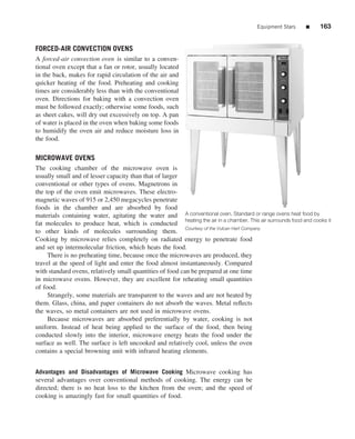 Equipment Stars      ■     163


FORCED-AIR CONVECTION OVENS
A forced-air convection oven is similar to a conven-
tional oven except that a fan or rotor, usually located
in the back, makes for rapid circulation of the air and
quicker heating of the food. Preheating and cooking
times are considerably less than with the conventional
oven. Directions for baking with a convection oven
must be followed exactly; otherwise some foods, such
as sheet cakes, will dry out excessively on top. A pan
of water is placed in the oven when baking some foods
to humidify the oven air and reduce moisture loss in
the food.

MICROWAVE OVENS
The cooking chamber of the microwave oven is
usually small and of lesser capacity than that of larger
conventional or other types of ovens. Magnetrons in
the top of the oven emit microwaves. These electro-
magnetic waves of 915 or 2,450 megacycles penetrate
foods in the chamber and are absorbed by food
materials containing water, agitating the water and A conventional oven. Standard or range ovens heat food by
                                                           heating the air in a chamber. This air surrounds food and cooks it
fat molecules to produce heat, which is conducted
to other kinds of molecules surrounding them. Courtesy of the Vulcan Hart Company
Cooking by microwave relies completely on radiated energy to penetrate food
and set up intermolecular friction, which heats the food.
     There is no preheating time, because once the microwaves are produced, they
travel at the speed of light and enter the food almost instantaneously. Compared
with standard ovens, relatively small quantities of food can be prepared at one time
in microwave ovens. However, they are excellent for reheating small quantities
of food.
     Strangely, some materials are transparent to the waves and are not heated by
them. Glass, china, and paper containers do not absorb the waves. Metal reﬂects
the waves, so metal containers are not used in microwave ovens.
     Because microwaves are absorbed preferentially by water, cooking is not
uniform. Instead of heat being applied to the surface of the food, then being
conducted slowly into the interior, microwave energy heats the food under the
surface as well. The surface is left uncooked and relatively cool, unless the oven
contains a special browning unit with infrared heating elements.


Advantages and Disadvantages of Microwave Cooking Microwave cooking has
several advantages over conventional methods of cooking. The energy can be
directed; there is no heat loss to the kitchen from the oven; and the speed of
cooking is amazingly fast for small quantities of food.
 