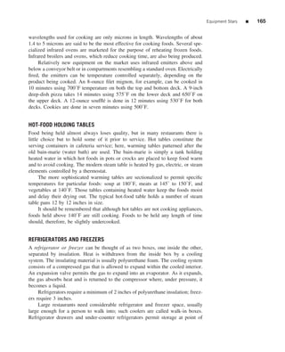 Equipment Stars   ■   165


wavelengths used for cooking are only microns in length. Wavelengths of about
1.4 to 5 microns are said to be the most effective for cooking foods. Several spe-
cialized infrared ovens are marketed for the purpose of reheating frozen foods.
Infrared broilers and ovens, which reduce cooking time, are also being produced.
     Relatively new equipment on the market uses infrared emitters above and
below a conveyor belt or in compartments resembling a standard oven. Electrically
ﬁred, the emitters can be temperature controlled separately, depending on the
product being cooked. An 8-ounce ﬁlet mignon, for example, can be cooked in
10 minutes using 700◦ F temperature on both the top and bottom deck. A 9-inch
deep-dish pizza takes 14 minutes using 575◦ F on the lower deck and 650◦ F on
the upper deck. A 12-ounce soufﬂ´ is done in 12 minutes using 530◦ F for both
                                    e
decks. Cookies are done in seven minutes using 500◦ F.


HOT-FOOD HOLDING TABLES
Food being held almost always loses quality, but in many restaurants there is
little choice but to hold some of it prior to service. Hot tables constitute the
serving containers in cafeteria service; here, warming tables patterned after the
old bain-marie (water bath) are used. The bain-marie is simply a tank holding
heated water in which hot foods in pots or crocks are placed to keep food warm
and to avoid cooking. The modern steam table is heated by gas, electric, or steam
elements controlled by a thermostat.
      The more sophisticated warming tables are sectionalized to permit speciﬁc
temperatures for particular foods: soup at 180◦ F, meats at 145◦ to 150◦ F, and
vegetables at 140◦ F. Those tables containing heated water keep the foods moist
and delay their drying out. The typical hot-food table holds a number of steam
table pans 12 by 12 inches in size.
      It should be remembered that although hot tables are not cooking appliances,
foods held above 140◦ F are still cooking. Foods to be held any length of time
should, therefore, be slightly undercooked.


REFRIGERATORS AND FREEZERS
A refrigerator or freezer can be thought of as two boxes, one inside the other,
separated by insulation. Heat is withdrawn from the inside box by a cooling
system. The insulating material is usually polyurethane foam. The cooling system
consists of a compressed gas that is allowed to expand within the cooled interior.
An expansion valve permits the gas to expand into an evaporator. As it expands,
the gas absorbs heat and is returned to the compressor where, under pressure, it
becomes a liquid.
     Refrigerators require a minimum of 2 inches of polyurethane insulation; freez-
ers require 3 inches.
     Large restaurants need considerable refrigerator and freezer space, usually
large enough for a person to walk into; such coolers are called walk-in boxes.
Refrigerator drawers and under-counter refrigerators permit storage at point of
 