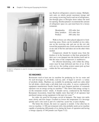 166      ■      Chapter 5 Planning and Equipping the Kitchen


                                                                     use. Reach-in refrigerators conserve energy. Multiple-
                                                                     rack units on wheels permit maximum storage and
                                                                     save energy in moving food in and out of refrigerators.
                                                                     See-through glass or Plexiglas doors reduce the need
                                                                     for opening. Kitchen planners recommend this amount
                                                                     of refrigerator space on a per-meal basis for a luxury
                                                                     restaurant:

                                                                            Meat/poultry       .030 cubic feet
                                                                            Dairy products     .015 cubic feet
                                                                            Produce            .040 cubic feet

                                                                          Walk-in boxes are often placed adjacent to food-
                                                                     receiving areas. Doors can be installed on two sides,
                                                                     one on the receiving side and one on the exit side
                                                                     toward the preparation area. Food can then be received
                                                                     at one side of the box and taken out on the other when
                                                                     needed.
                                                                          Compressors should be located away from the
                                                                     kitchen or in the basement so that heat generated by
                                                                     their use is not dumped into the kitchen itself and so
                                                                     that the noise of the compressors is unobtrusive.
                                                                          For efﬁcient functioning, coils within the refrig-
                                                                     erator must be kept defrosted and free of ice. If the
                                                                     coils are icy, the cooling system cannot pick up heat
A reach-in refrigerator is used for storage of prepared food prior   within the box and transport it away.
to service

                                    ICE MACHINES
                                    Restaurants need at least one ice machine for producing ice for ice water and
                                    for such beverages as soft drinks, iced tea, and—if liquor is served—a variety
                                    of alcoholic drinks. Machines are available for producing small-size cubes ideal
                                    for tall drinks, which make a tall drink look even taller. A survey conducted by
                                    equipment manufacturer Enodis found the most frequent purchase of restaurant
                                    operators was an energy-saving ice machine.22 This shows that energy savings is
                                    on the restaurant owners’ minds. A broader survey, conducted by the National
                                    Restaurant Association, found that slightly more than half of all operators had
                                    purchased energy-saving equipment in the past two years.23
                                         Ice cubes are good for beverages served at banquets. The larger size melts
                                    more slowly and lasts longer. Crushed ice lowers the temperature of a beverage
                                    quickly and is also used as part of a salad bar, oyster bar, or juice display.
                                         The hotter the climate, the more ice capacity is needed. A bar often has its
                                    own ice machine. A 100-seat restaurant with a bar probably needs an ice machine
                                    capable of producing 400 pounds of ice during the hours of operation and having
                                    a storage capacity of 540 pounds (see Figure 5.12).
 
