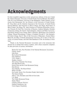 Acknowledgments
For their insightful suggestions on this and previous editions of the text, I thank
Dr. Cihan Cobanoglu, University of South Florida Sarasota-Manatee; Ken Rubin,
CPA; Dr. Cora Gatchalian, University of the Philippines; Volker Schmitz of Cal-
ifornia Cafe Restaurants; Dr. Jay Schrock of the University of South Florida;
Dr. Greg Dunn and Dr. Katerina Annaraud of the University of South Florida
Sarasota-Manatee; Karl Engstrom of Mesa College, San Diego; Brad Peters of
Mesa College, San Diego; Dr. Andy Feinstein of California Polytechnic Univer-
sity, Pomona; Dr. Karl Titz, University of Houston; Anthony Battaglia, Glendale
Community College; Dr. Paul G. VanLandingham, Johnson and Wales University;
Dan Beard, Orange Coast College; Marco Adornetto, Muskingum Area Technical
College; Thomas Rosenberger, College of Southern Nevada; C. Gus Katsigris,
El Centro College; Karl V. Bins of the University of Maryland—Eastern Shore;
Marcel R. Escofﬁer of Florida International University; H. G. Parsa of the Uni-
versity of Central Florida; and Chef John Bandman of The Art Institute of New
York.
     Thanks to the National Restaurant Association and to the restaurants that
allowed me to include their menus or photos, and to these restaurant companies
for their provision of resource information:

       Burton M. Sack, Past President of the National Restaurant Association
       Charlie Trotter
       John Horn
       Red Lobster Restaurants
       Gary Harkness
       T.G.I. Friday’s
       Stephen Ananicz
       The Lettuce Entertain You Group
       The Hard Rock Cafes
       David Cohn and the Cohn Restaurant Group
       Dick Rivera
       Sean Murphy, The Beach Bistro
       Holly Carvalho
       Jim Lynde, Senior Vice President People, Red Lobster
       The Garcia Family
       John C. Cini, President and CEO of Cini Little
       U.S. Bank
       The Childs Restaurant Group
       Danny Meyer
       Culinary Software Services
       Outback Steakhouse, Inc.
       Union Square Hospitality
 