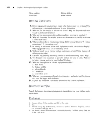 172   ■   Chapter 5 Planning and Equipping the Kitchen


                           Slow cooking                                      Tilting skillets
                           Sous vide                                         Work centers


                           Review Questions
                            1. Before equipment selection takes place, what factors must you evaluate? Use
                               at least three examples of equipment in your discussion.
                            2. What are the advantages of microwave ovens? Why are they not used more
                               widely in restaurant kitchens?
                            3. Why are low-temperature dishwashing machines growing in popularity?
                            4. Why is it important that service persons stack tableware according to size on
                               a soiled-dish table?
                            5. What conditions favor purchasing a tilting skillet for your kitchen? A vertical
                               cutter/mixer? A convection oven?
                            6. In starting a restaurant, what used equipment would you consider buying?
                               What equipment would you want to buy new?
                            7. Will you install gas or electric kitchen equipment, or both? What factors will
                               affect your decision?
                            8. Kitchens are generally becoming smaller in relation to dining areas. Why?
                            9. You forecast your restaurant to gross $1 million per year in sales. Will you
                               include a bakery section in your kitchen? Explain.
                           10. What are these pieces of kitchen equipment used for?
                               a. Bain-marie
                               b. Ridged griddle
                               c. Infrared broiler
                               d. Charbroiler
                               e. Convection oven
                           11. What are two advantages of reach-in refrigerators and under-shelf refrigera-
                               tors over the bigger walk-in boxes?
                           12. Explain the statement, “The menu determines the kitchen equipment.”


                           Internet Exercise
                           Search the Internet for restaurant equipment sites and cost out your kitchen equip-
                           ment needs.

                           Endnotes
                           1. Courtesy of John C. Cini, president and CEO of Cini Little.
                           2. Ibid.
                           3. Arthur C. Avery, “Up the Productivity,” Commercial Kitchens, Baltimore, Maryland, American
                              Gas Association, 1989, pp. 205–14.
                           4. Dan Bendall, “Back of the House Green,” Restaurant Hospitality, Cleveland: January, 2008, Vol.
                              92, Iss. 1, pp. 60–62.
 