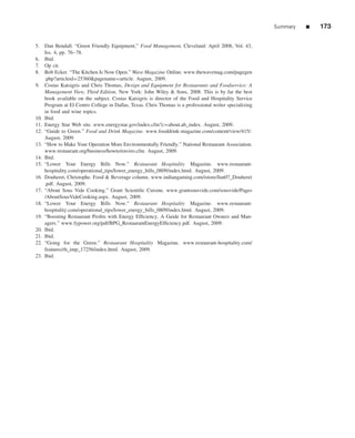 Summary   ■   173

5. Dan Bendall. “Green Friendly Equipment,” Food Management, Cleveland: April 2008, Vol. 43,
    Iss. 4, pp. 76–78.
6. Ibid.
7. Op cit.
8. Bob Ecker. “The Kitchen Is Now Open.” Wave Magazine Online. www.thewavemag.com/pagegen
    .php?articleid=25360&pagename=article. August, 2009.
9. Costas Katsigris and Chris Thomas, Design and Equipment for Restaurants and Foodservice: A
    Management View, Third Edition, New York: John Wiley & Sons, 2008. This is by far the best
    book available on the subject. Costas Katsigris is director of the Food and Hospitality Service
    Program at El Centro College in Dallas, Texas. Chris Thomas is a professional writer specializing
    in food and wine topics.
10. Ibid.
11. Energy Star Web site. www.energystar.gov/index.cfm?c=about.ab_index. August, 2009.
12. “Guide to Green.” Food and Drink Magazine. www.fooddrink-magazine.com/content/view/415/.
    August, 2009.
13. “How to Make Your Operation More Environmentally Friendly.” National Restaurant Association.
    www.restaurant.org/business/howto/enviro.cfm. August, 2009.
14. Ibid.
15. “Lower Your Energy Bills Now.” Restaurant Hospitality Magazine. www.restaurant-
    hospitality.com/operational_tips/lower_energy_bills_0809/index.html. August, 2009.
16. Douheret, Christophe. Food & Beverage column. www.indiangaming.com/istore/Jun07_Douheret
    .pdf. August, 2009.
17. “About Sous Vide Cooking.” Grant Scientiﬁc Cuisine. www.grantsousvide.com/sousvide/Pages
    /AboutSousVideCooking.aspx. August, 2009.
18. “Lower Your Energy Bills Now.” Restaurant Hospitality Magazine. www.restaurant-
    hospitality.com/operational_tips/lower_energy_bills_0809/index.html. August, 2009.
19. “Boosting Restaurant Proﬁts with Energy Efﬁciency. A Guide for Restaurant Owners and Man-
    agers.” www.fypower.org/pdf/BPG_RestaurantEnergyEfﬁciency.pdf. August, 2009.
20. Ibid.
21. Ibid.
22. “Going for the Green.” Restaurant Hospitality Magazine. www.restaurant-hospitality.com/
    features/rh_imp_17256/index.html. August, 2009.
23. Ibid.
 