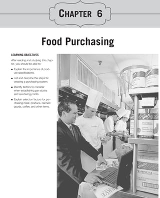 CHAPTER 6

                             Food Purchasing
LEARNING OBJECTIVES
After reading and studying this chap-
ter, you should be able to:
.
■ Explain the importance of prod-

   uct speciﬁcations.

■   List and describe the steps for
    creating a purchasing system.

■   Identify factors to consider
    when establishing par stocks
    and reordering points.

■   Explain selection factors for pur-
    chasing meat, produce, canned
    goods, coffee, and other items.
 