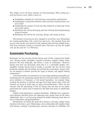 Sustainable Purchasing   ■   175


This chapter covers the basic elements of food purchasing. When setting up a
food-purchasing system, think in terms of:

    ■   Establishing standards for each food item used (product speciﬁcation)
    ■   Establishing a system that minimizes effort and losses and maximizes con-
        trol of theft
    ■   Establishing the amount of each item that should be on hand (par stocks
        and reorder points)
    ■   Identifying who will do the buying and who will keep the food-purchasing
        system in motion
    ■   Identifying who will do the receiving, storage, and issuing of items

    The dynamics of purchasing have changed in several key ways: Restaurants
are creating partnerships with a select few purveyors—the rationale being that
you get more loyalty and spend less time ordering and receiving multiple times,
with some deliveries coming at awkward times. Purveyors say that the freight
costs are the same for 1 or 100 boxes.


Sustainable Purchasing
Restaurants are also moving towards buying more locally, cutting down freight
costs. Buying locally strengthens regional economies, supports family farms,
preserves the local landscape, and fosters a sense of community.1 However,
buying local does not necessarily mean that it is a sustainable product. Sus-
tainability includes buying food as locally as possible, but also involves food
production methods that are healthy, do not harm the environment, respect work-
ers, are humane to animals, provide fair wages to farmers, and support farming
communities.2
     A growing number of restaurateurs are increasingly adopting sustainable pur-
chasing practices by purchasing animals that have not been raised in conﬁnement,
given antibiotics or hormones, or fed animal byproducts. An example being,
avoiding the purchase of chickens and eggs from large factory farms where the
chickens are raised in small cages or large overcrowded barns.3 There are also
concerns with the purchasing of ﬁsh, by buying only ﬁsh that are not endan-
gered limits the variety used in foodservice but helps ﬁsh stocks to rebuild their
numbers.
     Organic food purchasing is gaining momentum. Although more expensive,
some operators ﬁnd their guests are requesting more organic items on the menu.
Additionally, there is an increasing demand for health enhancing foods that are
rich in antioxidants and phytonurtrients.4
     Restaurateurs are letting the menu drive business, and many change menus
and prices four times a year. Maintaining a close relationship with suppliers helps
with advance warnings of pending price increases and lack of availability. For
 