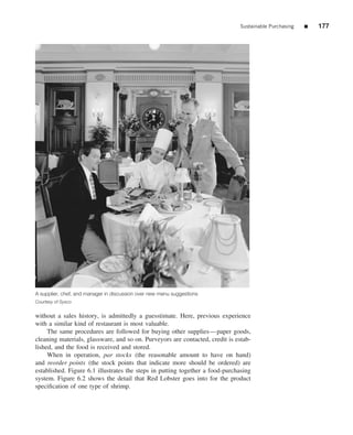 Sustainable Purchasing   ■   177




A supplier, chef, and manager in discussion over new menu suggestions
Courtesy of Sysco


without a sales history, is admittedly a guesstimate. Here, previous experience
with a similar kind of restaurant is most valuable.
     The same procedures are followed for buying other supplies—paper goods,
cleaning materials, glassware, and so on. Purveyors are contacted, credit is estab-
lished, and the food is received and stored.
     When in operation, par stocks (the reasonable amount to have on hand)
and reorder points (the stock points that indicate more should be ordered) are
established. Figure 6.1 illustrates the steps in putting together a food-purchasing
system. Figure 6.2 shows the detail that Red Lobster goes into for the product
speciﬁcation of one type of shrimp.
 