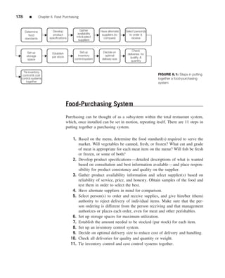 178      ■        Chapter 6 Food Purchasing



      Determine            Develop              Gather       Have alternate   Select person(s)
                           product            availability    suppliers (to      to order &
         food
                         specifications      info & select     compare)            receive
      standards                                suppliers


                                                                                  Check
       Set up              Establish            Set up         Decide on
                                                                               deliveries for
       storage             par stock          inventory         optimal
                                                                                 quality &
        space                               control system    delivery size
                                                                                 quantity


    Tie inventory
   control & cost                                                                                FIGURE 6.1: Steps in putting
  control systems                                                                                together a food-purchasing
      together                                                                                   system




                                       Food-Purchasing System
                                       Purchasing can be thought of as a subsystem within the total restaurant system,
                                       which, once installed can be set in motion, repeating itself. There are 11 steps in
                                       putting together a purchasing system.

                                           1. Based on the menu, determine the food standard(s) required to serve the
                                              market. Will vegetables be canned, fresh, or frozen? What cut and grade
                                              of meat is appropriate for each meat item on the menu? Will ﬁsh be fresh
                                              or frozen, or some of both?
                                           2. Develop product speciﬁcations—detailed descriptions of what is wanted
                                              based on consultation and best information available—and place respon-
                                              sibility for product consistency and quality on the supplier.
                                           3. Gather product availability information and select supplier(s) based on
                                              reliability of service, price, and honesty. Obtain samples of the food and
                                              test them in order to select the best.
                                           4. Have alternate suppliers in mind for comparison.
                                           5. Select person(s) to order and receive supplies, and give him/her (them)
                                              authority to reject delivery of individual items. Make sure that the per-
                                              son ordering is different from the person receiving and that management
                                              authorizes or places each order, even for meat and other perishables.
                                           6. Set up storage spaces for maximum utilization.
                                           7. Establish the amount needed to be stocked (par stock) for each item.
                                           8. Set up an inventory control system.
                                           9. Decide on optimal delivery size to reduce cost of delivery and handling.
                                          10. Check all deliveries for quality and quantity or weight.
                                          11. Tie inventory control and cost control systems together.
 