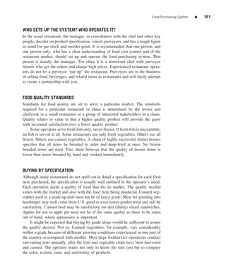 Food-Purchasing System   ■   181


WHO SETS UP THE SYSTEM? WHO OPERATES IT?
In the usual restaurant, the manager, in consultation with the chef and other key
people, decides on product speciﬁcation, selects purveyors, and has a rough ﬁgure
in mind for par stock and reorder point. It is recommended that one person, and
one person only, who has a clear understanding of food cost control and of the
restaurant market, should set up and operate the food-purchasing system. That
person is usually the manager. Too often it is a nonowner chef with purveyor
friends who get the orders and charge high prices. Experienced restaurant opera-
tors do not let a purveyor “par up” the restaurant. Purveyors are in the business
of selling food, beverages, and related items to restaurants and will likely attempt
to create a partnership with you.


FOOD QUALITY STANDARDS
Standards for food quality are set to serve a particular market. The standards
required for a particular restaurant or chain is determined by the owner and
chef/cook in a small restaurant or a group of interested stakeholders in a chain.
Quality relates to value in that a higher quality product will provide the guest
with increased satisfaction over a lower quality product.
    Some operators serve fresh ﬁsh only, never frozen. If fresh ﬁsh is unavailable,
no ﬁsh is served at all. Some restaurants use only fresh vegetables. Others use all
frozen. Others use canned vegetables. A chain of highly successful dinner houses
speciﬁes that all items be breaded to order and deep-fried at once. No frozen
breaded items are used. This chain believes that the quality of frozen items is
lower than items breaded by hand and cooked immediately.


BUYING BY SPECIFICATION
Although many restaurants do not spell out in detail a speciﬁcation for each food
item purchased, the speciﬁcation is usually well outlined in the operator’s mind.
Each operation needs a quality of food that ﬁts its market. The quality needed
varies with the market and also with the food item being produced. Canned veg-
etables used in a made-up dish need not be of fancy grade. Meat for grinding into
hamburger may well come from U.S. good or even lower-graded meat and still be
satisfactory. Canned beef may be satisfactory for deli (thinly) sliced sandwiches.
Apples for use in apple pie need not be of the same quality as those to be eaten
out of hand, where appearance is important.
     It might be expected that buying by grade alone would be sufﬁcient to assure
the quality desired. Not so. Canned vegetables, for example, vary considerably
within a grade because of different growing conditions experienced in one part of
the country as compared with another. Most large foodservice operations conduct
can-cutting tests annually, after the fruit and vegetable crops have been harvested
and canned. The operator wants not only to know the unit cost but to compare
the color, texture, taste, and uniformity of products.
 