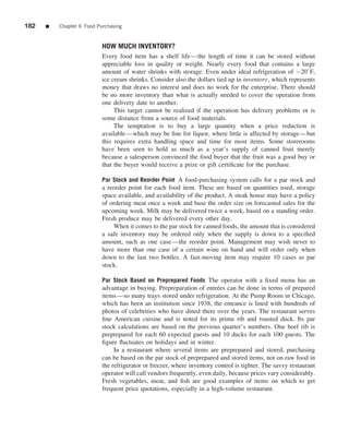182   ■   Chapter 6 Food Purchasing


                           HOW MUCH INVENTORY?
                           Every food item has a shelf life—the length of time it can be stored without
                           appreciable loss in quality or weight. Nearly every food that contains a large
                           amount of water shrinks with storage. Even under ideal refrigeration of −20◦ F,
                           ice cream shrinks. Consider also the dollars tied up in inventory, which represents
                           money that draws no interest and does no work for the enterprise. There should
                           be no more inventory than what is actually needed to cover the operation from
                           one delivery date to another.
                                This target cannot be realized if the operation has delivery problems or is
                           some distance from a source of food materials.
                                The temptation is to buy a large quantity when a price reduction is
                           available—which may be ﬁne for liquor, where little is affected by storage—but
                           this requires extra handling space and time for most items. Some storerooms
                           have been seen to hold as much as a year’s supply of canned fruit merely
                           because a salesperson convinced the food buyer that the fruit was a good buy or
                           that the buyer would receive a prize or gift certiﬁcate for the purchase.

                           Par Stock and Reorder Point A food-purchasing system calls for a par stock and
                           a reorder point for each food item. These are based on quantities used, storage
                           space available, and availability of the product. A steak house may have a policy
                           of ordering meat once a week and base the order size on forecasted sales for the
                           upcoming week. Milk may be delivered twice a week, based on a standing order.
                           Fresh produce may be delivered every other day.
                               When it comes to the par stock for canned foods, the amount that is considered
                           a safe inventory may be ordered only when the supply is down to a speciﬁed
                           amount, such as one case—the reorder point. Management may wish never to
                           have more than one case of a certain wine on hand and will order only when
                           down to the last two bottles. A fast-moving item may require 10 cases as par
                           stock.

                           Par Stock Based on Preprepared Foods The operator with a ﬁxed menu has an
                           advantage in buying. Prepreparation of entr´ es can be done in terms of prepared
                                                                         e
                           items—so many trays stored under refrigeration. At the Pump Room in Chicago,
                           which has been an institution since 1938, the entrance is lined with hundreds of
                           photos of celebrities who have dined there over the years. The restaurant serves
                           ﬁne American cuisine and is noted for its prime rib and roasted duck. Its par
                           stock calculations are based on the previous quarter’s numbers. One beef rib is
                           preprepared for each 60 expected guests and 10 ducks for each 100 guests. The
                           ﬁgure ﬂuctuates on holidays and in winter.
                                In a restaurant where several items are preprepared and stored, purchasing
                           can be based on the par stock of preprepared and stored items, not on raw food in
                           the refrigerator or freezer, where inventory control is tighter. The savvy restaurant
                           operator will call vendors frequently, even daily, because prices vary considerably.
                           Fresh vegetables, meat, and ﬁsh are good examples of items on which to get
                           frequent price quotations, especially in a high-volume restaurant.
 
