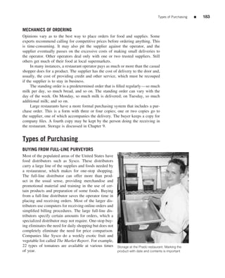 Types of Purchasing   ■   183


MECHANICS OF ORDERING
Opinions vary as to the best way to place orders for food and supplies. Some
experts recommend calling for competitive prices before ordering anything. This
is time-consuming. It may also pit the supplier against the operator, and the
supplier eventually passes on the excessive costs of making small deliveries to
the operator. Other operators deal only with one or two trusted suppliers. Still
others get much of their food at local supermarkets.
     In many instances, a restaurant operator pays as much or more than the casual
shopper does for a product. The supplier has the cost of delivery to the door and,
usually, the cost of providing credit and other service, which must be recouped
if the supplier is to stay in business.
     The standing order is a predetermined order that is ﬁlled regularly—so much
milk per day, so much bread, and so on. The standing order can vary with the
day of the week. On Monday, so much milk is delivered; on Tuesday, so much
additional milk; and so on.
     Large restaurants have a more formal purchasing system that includes a pur-
chase order. This is a form with three or four copies; one or two copies go to
the supplier, one of which accompanies the delivery. The buyer keeps a copy for
company ﬁles. A fourth copy may be kept by the person doing the receiving in
the restaurant. Storage is discussed in Chapter 9.


Types of Purchasing
BUYING FROM FULL-LINE PURVEYORS
Most of the populated areas of the United States have
food distributors such as Sysco. These distributors
carry a large line of the supplies and foods needed by
a restaurateur, which makes for one-stop shopping.
The full-line distributor can offer more than prod-
uct in the usual sense, providing merchandise and
promotional material and training in the use of cer-
tain products and preparation of some foods. Buying
from a full-line distributor saves the operator time in
placing and receiving orders. Most of the larger dis-
tributors use computers for receiving online orders and
simpliﬁed billing procedures. The large full-line dis-
tributors specify certain amounts for orders, which a
specialized distributor may not require. One-stop buy-
ing eliminates the need for daily shopping but does not
completely eliminate the need for price comparison.
Companies like Sysco do a weekly exotic fruit and
vegetable list called The Market Report. For example,
22 types of tomatoes are available at various times Storage at the Prado restaurant. Marking the
of year.                                                product with date and contents is important
 