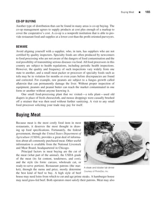 Buying Meat   ■   185


CO-OP BUYING
Another type of distribution that can be found in many areas is co-op buying. The
co-op management agrees to supply products at cost plus enough of a markup to
cover the cooperative’s cost. A co-op is a nonproﬁt institution that is able to pro-
vide restaurant food and supplies at a lower cost than the proﬁt-oriented purveyors.


BEWARE
Avoid aligning yourself with a supplier, who, in turn, has suppliers who are not
certiﬁed by quality inspectors. Specialty foods are often produced by newcomers
to food processing who are not aware of the dangers of food contamination and the
real possibility of transmitting serious diseases via food. All food processors in this
country are subject to health regulations, including periodic health inspections.
However, the quality and frequency of such inspections vary widely from one
state to another, and a small meat packer or processor of specialty foods such as
tofu may be in violation for months or even years before discrepancies are found
and corrected. For example, raw peanuts are subject to a fungus growth called
aﬂatoxin that can permanently damage the liver. Without proper inspection of
equipment, peanuts and peanut butter can reach the market contaminated in one
form or another without anyone knowing it.
     One small food-processing plant that we visited—a tofu plant—used old
diapers in place of fresh cheesecloth, and mouse droppings were casually brushed
off a strainer that was then used without further sanitizing. A visit to any small
food processor soliciting your trade may pay for itself.


Buying Meat
Because meat is the most costly food item in most
restaurants, it deserves the most thought in draw-
ing up food speciﬁcations. Fortunately, the federal
government, through the United States Department of
Agriculture (USDA), provides a great deal of informa-
tion about all commonly purchased meat. Other useful
information is available from the National Livestock
and Meat Board, headquartered in Chicago.
     Principal factors in meat buying are the cut of
the meat (what part of the animal), the USDA grade
of the meat (its fat content, tenderness, and cost),
and the style (its form: carcass, wholesale cut, or
ready-to-serve portion). Restaurant patrons (the mar-
                                                        A steak and lobster tail dinner
ket), through the menu and price, mostly determine
                                                        Courtesy of PhotoDisc, Inc.
the best kind of beef to buy. A high style of beef
house may need loins from which to cut and age prime steaks. A hamburger house
may need grass-fed beef. Both operators must satisfy their patrons. Meat may also
 