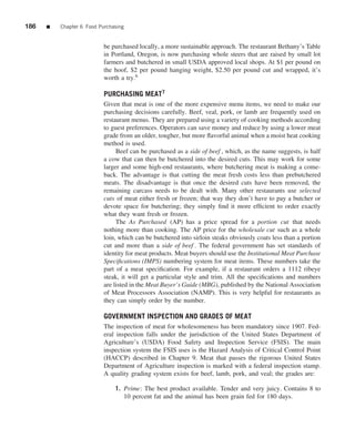 186   ■   Chapter 6 Food Purchasing


                           be purchased locally, a more sustainable approach. The restaurant Bethany’s Table
                           in Portland, Oregon, is now purchasing whole steers that are raised by small lot
                           farmers and butchered in small USDA approved local shops. At $1 per pound on
                           the hoof, $2 per pound hanging weight, $2.50 per pound cut and wrapped, it’s
                           worth a try.6

                           PURCHASING MEAT7
                           Given that meat is one of the more expensive menu items, we need to make our
                           purchasing decisions carefully. Beef, veal, pork, or lamb are frequently used on
                           restaurant menus. They are prepared using a variety of cooking methods according
                           to guest preferences. Operators can save money and reduce by using a lower meat
                           grade from an older, tougher, but more ﬂavorful animal when a moist heat cooking
                           method is used.
                                Beef can be purchased as a side of beef , which, as the name suggests, is half
                           a cow that can then be butchered into the desired cuts. This may work for some
                           larger and some high-end restaurants, where butchering meat is making a come-
                           back. The advantage is that cutting the meat fresh costs less than prebutchered
                           meats. The disadvantage is that once the desired cuts have been removed, the
                           remaining carcass needs to be dealt with. Many other restaurants use selected
                           cuts of meat either fresh or frozen; that way they don’t have to pay a butcher or
                           devote space for butchering; they simply ﬁnd it more efﬁcient to order exactly
                           what they want fresh or frozen.
                                The As Purchased (AP) has a price spread for a portion cut that needs
                           nothing more than cooking. The AP price for the wholesale cut such as a whole
                           loin, which can be butchered into sirloin steaks obviously coats less than a portion
                           cut and more than a side of beef . The federal government has set standards of
                           identity for meat products. Meat buyers should use the Institutional Meat Purchase
                           Speciﬁcations (IMPS) numbering system for meat items. These numbers take the
                           part of a meat speciﬁcation. For example, if a restaurant orders a 1112 ribeye
                           steak, it will get a particular style and trim. All the speciﬁcations and numbers
                           are listed in the Meat Buyer’s Guide (MBG), published by the National Association
                           of Meat Processors Association (NAMP). This is very helpful for restaurants as
                           they can simply order by the number.

                           GOVERNMENT INSPECTION AND GRADES OF MEAT
                           The inspection of meat for wholesomeness has been mandatory since 1907. Fed-
                           eral inspection falls under the jurisdiction of the United States Department of
                           Agriculture’s (USDA) Food Safety and Inspection Service (FSIS). The main
                           inspection system the FSIS uses is the Hazard Analysis of Critical Control Point
                           (HACCP) described in Chapter 9. Meat that passes the rigorous United States
                           Department of Agriculture inspection is marked with a federal inspection stamp.
                           A quality grading system exists for beef, lamb, pork, and veal; the grades are:

                               1. Prime: The best product available. Tender and very juicy. Contains 8 to
                                  10 percent fat and the animal has been grain fed for 180 days.
 