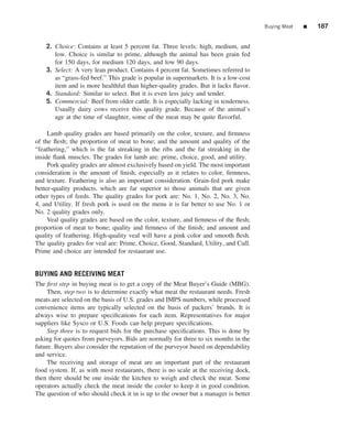 Buying Meat   ■   187


    2. Choice: Contains at least 5 percent fat. Three levels: high, medium, and
       low. Choice is similar to prime, although the animal has been grain fed
       for 150 days, for medium 120 days, and low 90 days.
    3. Select: A very lean product. Contains 4 percent fat. Sometimes referred to
       as “grass-fed beef.” This grade is popular in supermarkets. It is a low-cost
       item and is more healthful than higher-quality grades. But it lacks ﬂavor.
    4. Standard: Similar to select. But it is even less juicy and tender.
    5. Commercial: Beef from older cattle. It is especially lacking in tenderness.
       Usually dairy cows receive this quality grade. Because of the animal’s
       age at the time of slaughter, some of the meat may be quite ﬂavorful.

     Lamb quality grades are based primarily on the color, texture, and ﬁrmness
of the ﬂesh; the proportion of meat to bone; and the amount and quality of the
“feathering,” which is the fat streaking in the ribs and the fat streaking in the
inside ﬂank muscles. The grades for lamb are: prime, choice, good, and utility.
     Pork quality grades are almost exclusively based on yield. The most important
consideration is the amount of ﬁnish, especially as it relates to color, ﬁrmness,
and texture. Feathering is also an important consideration. Grain-fed pork make
better-quality products, which are far superior to those animals that are given
other types of feeds. The quality grades for pork are: No. 1, No. 2, No. 3, No.
4, and Utility. If fresh pork is used on the menu it is far better to use No. 1 or
No. 2 quality grades only.
     Veal quality grades are based on the color, texture, and ﬁrmness of the ﬂesh;
proportion of meat to bone; quality and ﬁrmness of the ﬁnish; and amount and
quality of feathering. High-quality veal will have a pink color and smooth ﬂesh.
The quality grades for veal are: Prime, Choice, Good, Standard, Utility, and Cull.
Prime and choice are intended for restaurant use.


BUYING AND RECEIVING MEAT
The ﬁrst step in buying meat is to get a copy of the Meat Buyer’s Guide (MBG).
     Then, step two is to determine exactly what meat the restaurant needs. Fresh
meats are selected on the basis of U.S. grades and IMPS numbers, while processed
convenience items are typically selected on the basis of packers’ brands. It is
always wise to prepare speciﬁcations for each item. Representatives for major
suppliers like Sysco or U.S. Foods can help prepare speciﬁcations.
     Step three is to request bids for the purchase speciﬁcations. This is done by
asking for quotes from purveyors. Bids are normally for three to six months in the
future. Buyers also consider the reputation of the purveyor based on dependability
and service.
     The receiving and storage of meat are an important part of the restaurant
food system. If, as with most restaurants, there is no scale at the receiving dock,
then there should be one inside the kitchen to weigh and check the meat. Some
operators actually check the meat inside the cooler to keep it in good condition.
The question of who should check it in is up to the owner but a manager is better
 