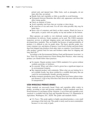 190   ■   Chapter 6 Food Purchasing


                                   picked early and ripened later. Other fruits, such as pineapples, do not
                                   ripen after they are picked.
                               ■   Handle fruits and vegetables as little as possible to avoid bruising.
                               ■   Distinguish between blemishes that affect only appearance and those that
                                   affect eating quality.
                               ■   Check on maturity of items.
                               ■   Avoid vegetables and fruits that are overripe or show decay.
                               ■   Be conscious of size and count. Use off sizes when possible; they may be
                                   better buys.
                               ■   Know sizes of containers and check on their contents. Watch for loose or
                                   short packs, or packs with one quality on top and another on the bottom.

                                Most operators are unable to visit wholesale markets personally and rely
                           on distributors for delivery. Grade standards can be used. The USDA maintains
                           inspection services at principal shipping points and terminal markets and has
                           developed these standards. They are helpful, but because of rapid perishability of
                           produce, it is difﬁcult to rely on grades alone. The buyer speciﬁes grade, size,
                           count, container size, and degree of ripeness. Local food is fresher and tastes better
                           than food shipped long distances from other states or countries. Local farmers can
                           offer produce varieties bred for taste and freshness rather than for shipping and
                           long shelf life.10
                                According to the Environmental Defense Fund and Restaurant Associates’ (a
                           New York City–based foodservice) Green Dining Best Practices, when sourcing
                           produce you should follow these practices:

                               ■   Go organic. Organic produce meets USDA standards if it is grown without
                                   synthetic pesticides or fertilizers.
                               ■   Go seasonal. Where and when a food is grown has a signiﬁcant impact on
                                   its environmental footprint.
                               ■   Buy imported produce with credentials. When what you are looking for is
                                   not available locally, buy those certiﬁed by a credible third party that can
                                   vouch for environmentally friendly growing practices.
                               ■   Reduce transport greenhouse gases. Buying from local farms reduces trans-
                                   port distances. Look to buy from those that choose the most efﬁcient modes
                                   of transportation.11

                           USDA WHOLESALE PRODUCE GRADES
                           Grade standards are necessarily broad. Fruits and vegetables differ widely in
                           quality, according to type and growing conditions. Federal standards must have
                           broad tolerances to encompass all the variations. A set of fruit and vegetable grade
                           standards is available from the Fruit and Vegetable Division, U.S. Department of
                           Agriculture, Washington, D.C. 20250. The grades and standards follow.

                               ■   U.S. Fancy: This grade applies to highly specialized produce, a very small
                                   percentage of the total crop. This grade is rarely used on most commodities
                                   because it is too costly to pack.
 