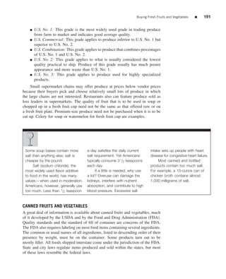 Buying Fresh Fruits and Vegetables   ■     191


    ■   U.S. No. 1: This grade is the most widely used grade in trading produce
        from farm to market and indicates good average quality.
    ■   U.S. Commercial: This grade applies to produce inferior to U.S. No. 1 but
        superior to U.S. No. 2.
    ■   U.S. Combination: This grade applies to produce that combines percentages
        of U.S. No. 1 and U.S. No. 2.
    ■   U.S. No. 2: This grade applies to what is usually considered the lowest
        quality practical to ship. Produce of this grade usually has much poorer
        appearance and more waste than U.S. No. 1.
    ■   U.S. No. 3: This grade applies to produce used for highly specialized
        products.
     Small supermarket chains may offer produce at prices below vendor prices
because their buyers pick and choose relatively small lots of produce in which
the large chains are not interested. Restaurants also can feature produce sold as
loss leaders in supermarkets. The quality of fruit that is to be used in soup or
chopped up in a fresh fruit cup need not be the same as that offered raw or on
a fresh fruit plate. Premium-size produce need not be purchased when it is to be
cut up. Celery for soup or watermelon for fresh fruit cup are examples.




 Some soup bases contain more         a day satisﬁes the daily current       intake sets up people with heart
 salt than anything else; salt is     salt requirement. Yet Americans        disease for congestive heart failure.
 cheaper by the pound.                typically consume 3 1/2 teaspoons           Most canned and bottled
      Salt (sodium chloride), the     each day.                              products contain too much salt.
 most widely used ﬂavor additive           If a little is needed, why use    For example, a 10-ounce can of
 to food in the world, has many       a lot? Overuse can damage the          chicken broth contains almost
 values—when used in moderation.      kidneys, interfere with nutrient       1,000 milligrams of salt.
 Americans, however, generally use    absorption, and contribute to high
 too much. Less than 1/2 teaspoon     blood pressure. Excessive salt



CANNED FRUITS AND VEGETABLES
A great deal of information is available about canned fruits and vegetables, much
of it developed by the USDA and by the Food and Drug Administration (FDA).
Quality standards and the standard of ﬁll of container are concerns of the FDA.
The FDA also requires labeling on most food items containing several ingredients.
The common or usual names of all ingredients, listed in descending order of their
presence by weight, must be on the container. Some products turn out to be
mostly ﬁller. All foods shipped interstate come under the jurisdiction of the FDA.
State and city laws regulate items produced and sold within the states, but most
of these laws resemble the federal laws.
 