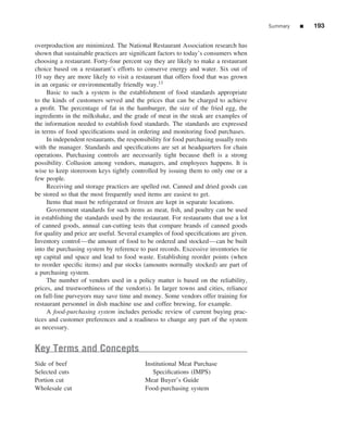 Summary   ■   193


overproduction are minimized. The National Restaurant Association research has
shown that sustainable practices are signiﬁcant factors to today’s consumers when
choosing a restaurant. Forty-four percent say they are likely to make a restaurant
choice based on a restaurant’s efforts to conserve energy and water. Six out of
10 say they are more likely to visit a restaurant that offers food that was grown
in an organic or environmentally friendly way.13
     Basic to such a system is the establishment of food standards appropriate
to the kinds of customers served and the prices that can be charged to achieve
a proﬁt. The percentage of fat in the hamburger, the size of the fried egg, the
ingredients in the milkshake, and the grade of meat in the steak are examples of
the information needed to establish food standards. The standards are expressed
in terms of food speciﬁcations used in ordering and monitoring food purchases.
     In independent restaurants, the responsibility for food purchasing usually rests
with the manager. Standards and speciﬁcations are set at headquarters for chain
operations. Purchasing controls are necessarily tight because theft is a strong
possibility. Collusion among vendors, managers, and employees happens. It is
wise to keep storeroom keys tightly controlled by issuing them to only one or a
few people.
     Receiving and storage practices are spelled out. Canned and dried goods can
be stored so that the most frequently used items are easiest to get.
     Items that must be refrigerated or frozen are kept in separate locations.
     Government standards for such items as meat, ﬁsh, and poultry can be used
in establishing the standards used by the restaurant. For restaurants that use a lot
of canned goods, annual can-cutting tests that compare brands of canned goods
for quality and price are useful. Several examples of food speciﬁcations are given.
Inventory control—the amount of food to be ordered and stocked—can be built
into the purchasing system by reference to past records. Excessive inventories tie
up capital and space and lead to food waste. Establishing reorder points (when
to reorder speciﬁc items) and par stocks (amounts normally stocked) are part of
a purchasing system.
     The number of vendors used in a policy matter is based on the reliability,
prices, and trustworthiness of the vendor(s). In larger towns and cities, reliance
on full-line purveyors may save time and money. Some vendors offer training for
restaurant personnel in dish machine use and coffee brewing, for example.
     A food-purchasing system includes periodic review of current buying prac-
tices and customer preferences and a readiness to change any part of the system
as necessary.


Key Terms and Concepts
Side of beef                                Institutional Meat Purchase
Selected cuts                                  Speciﬁcations (IMPS)
Portion cut                                 Meat Buyer’s Guide
Wholesale cut                               Food-purchasing system
 